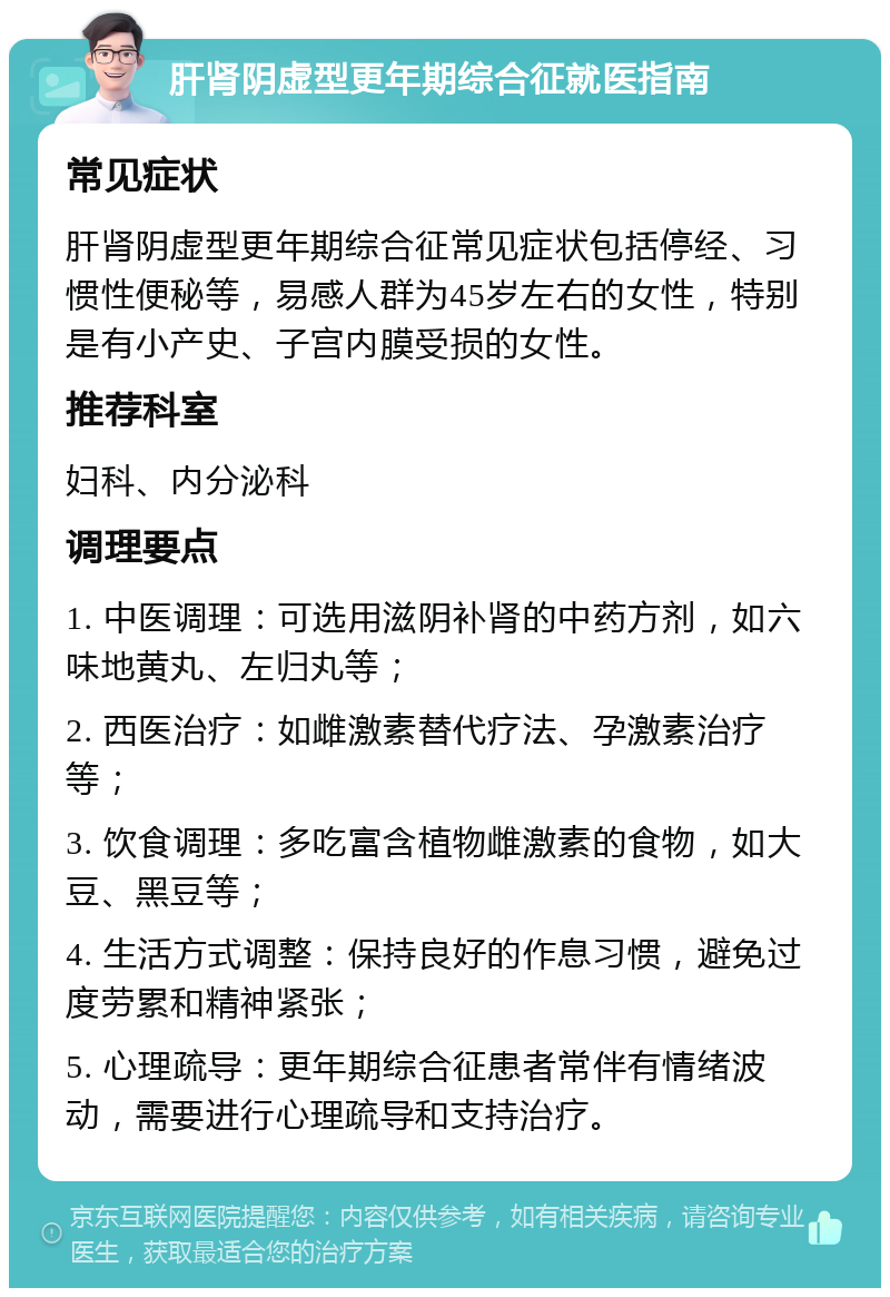 肝肾阴虚型更年期综合征就医指南 常见症状 肝肾阴虚型更年期综合征常见症状包括停经、习惯性便秘等，易感人群为45岁左右的女性，特别是有小产史、子宫内膜受损的女性。 推荐科室 妇科、内分泌科 调理要点 1. 中医调理：可选用滋阴补肾的中药方剂，如六味地黄丸、左归丸等； 2. 西医治疗：如雌激素替代疗法、孕激素治疗等； 3. 饮食调理：多吃富含植物雌激素的食物，如大豆、黑豆等； 4. 生活方式调整：保持良好的作息习惯，避免过度劳累和精神紧张； 5. 心理疏导：更年期综合征患者常伴有情绪波动，需要进行心理疏导和支持治疗。