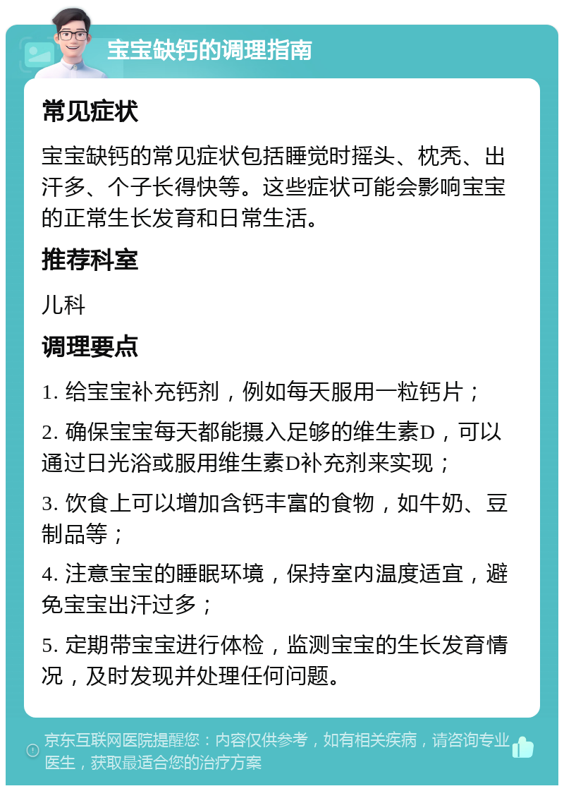 宝宝缺钙的调理指南 常见症状 宝宝缺钙的常见症状包括睡觉时摇头、枕秃、出汗多、个子长得快等。这些症状可能会影响宝宝的正常生长发育和日常生活。 推荐科室 儿科 调理要点 1. 给宝宝补充钙剂，例如每天服用一粒钙片； 2. 确保宝宝每天都能摄入足够的维生素D，可以通过日光浴或服用维生素D补充剂来实现； 3. 饮食上可以增加含钙丰富的食物，如牛奶、豆制品等； 4. 注意宝宝的睡眠环境，保持室内温度适宜，避免宝宝出汗过多； 5. 定期带宝宝进行体检，监测宝宝的生长发育情况，及时发现并处理任何问题。