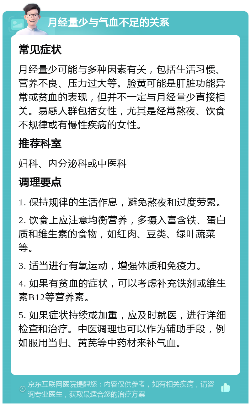 月经量少与气血不足的关系 常见症状 月经量少可能与多种因素有关，包括生活习惯、营养不良、压力过大等。脸黄可能是肝脏功能异常或贫血的表现，但并不一定与月经量少直接相关。易感人群包括女性，尤其是经常熬夜、饮食不规律或有慢性疾病的女性。 推荐科室 妇科、内分泌科或中医科 调理要点 1. 保持规律的生活作息，避免熬夜和过度劳累。 2. 饮食上应注意均衡营养，多摄入富含铁、蛋白质和维生素的食物，如红肉、豆类、绿叶蔬菜等。 3. 适当进行有氧运动，增强体质和免疫力。 4. 如果有贫血的症状，可以考虑补充铁剂或维生素B12等营养素。 5. 如果症状持续或加重，应及时就医，进行详细检查和治疗。中医调理也可以作为辅助手段，例如服用当归、黄芪等中药材来补气血。