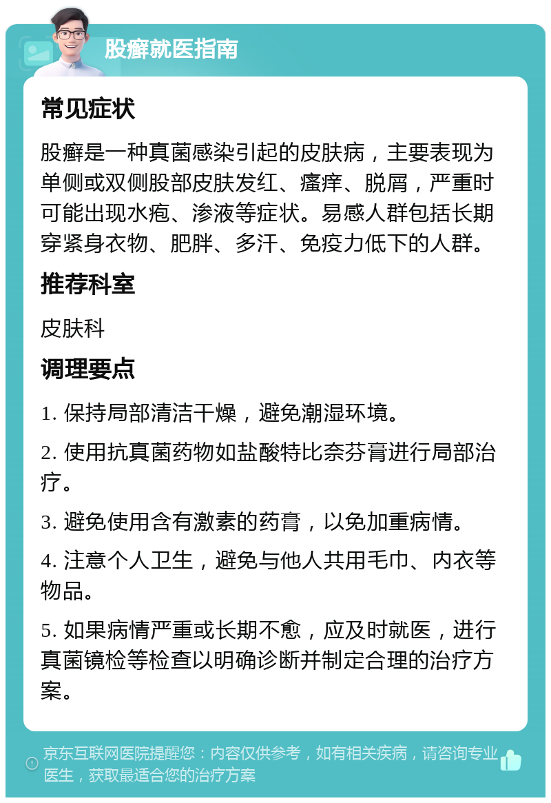 股癣就医指南 常见症状 股癣是一种真菌感染引起的皮肤病，主要表现为单侧或双侧股部皮肤发红、瘙痒、脱屑，严重时可能出现水疱、渗液等症状。易感人群包括长期穿紧身衣物、肥胖、多汗、免疫力低下的人群。 推荐科室 皮肤科 调理要点 1. 保持局部清洁干燥，避免潮湿环境。 2. 使用抗真菌药物如盐酸特比奈芬膏进行局部治疗。 3. 避免使用含有激素的药膏，以免加重病情。 4. 注意个人卫生，避免与他人共用毛巾、内衣等物品。 5. 如果病情严重或长期不愈，应及时就医，进行真菌镜检等检查以明确诊断并制定合理的治疗方案。