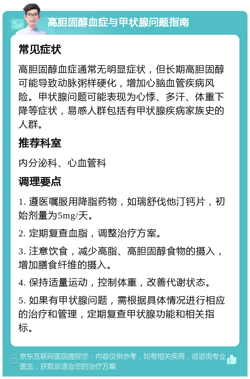 高胆固醇血症与甲状腺问题指南 常见症状 高胆固醇血症通常无明显症状，但长期高胆固醇可能导致动脉粥样硬化，增加心脑血管疾病风险。甲状腺问题可能表现为心悸、多汗、体重下降等症状，易感人群包括有甲状腺疾病家族史的人群。 推荐科室 内分泌科、心血管科 调理要点 1. 遵医嘱服用降脂药物，如瑞舒伐他汀钙片，初始剂量为5mg/天。 2. 定期复查血脂，调整治疗方案。 3. 注意饮食，减少高脂、高胆固醇食物的摄入，增加膳食纤维的摄入。 4. 保持适量运动，控制体重，改善代谢状态。 5. 如果有甲状腺问题，需根据具体情况进行相应的治疗和管理，定期复查甲状腺功能和相关指标。