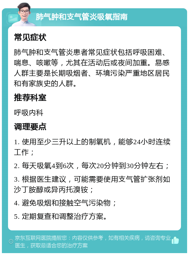 肺气肿和支气管炎吸氧指南 常见症状 肺气肿和支气管炎患者常见症状包括呼吸困难、喘息、咳嗽等，尤其在活动后或夜间加重。易感人群主要是长期吸烟者、环境污染严重地区居民和有家族史的人群。 推荐科室 呼吸内科 调理要点 1. 使用至少三升以上的制氧机，能够24小时连续工作； 2. 每天吸氧4到6次，每次20分钟到30分钟左右； 3. 根据医生建议，可能需要使用支气管扩张剂如沙丁胺醇或异丙托溴铵； 4. 避免吸烟和接触空气污染物； 5. 定期复查和调整治疗方案。