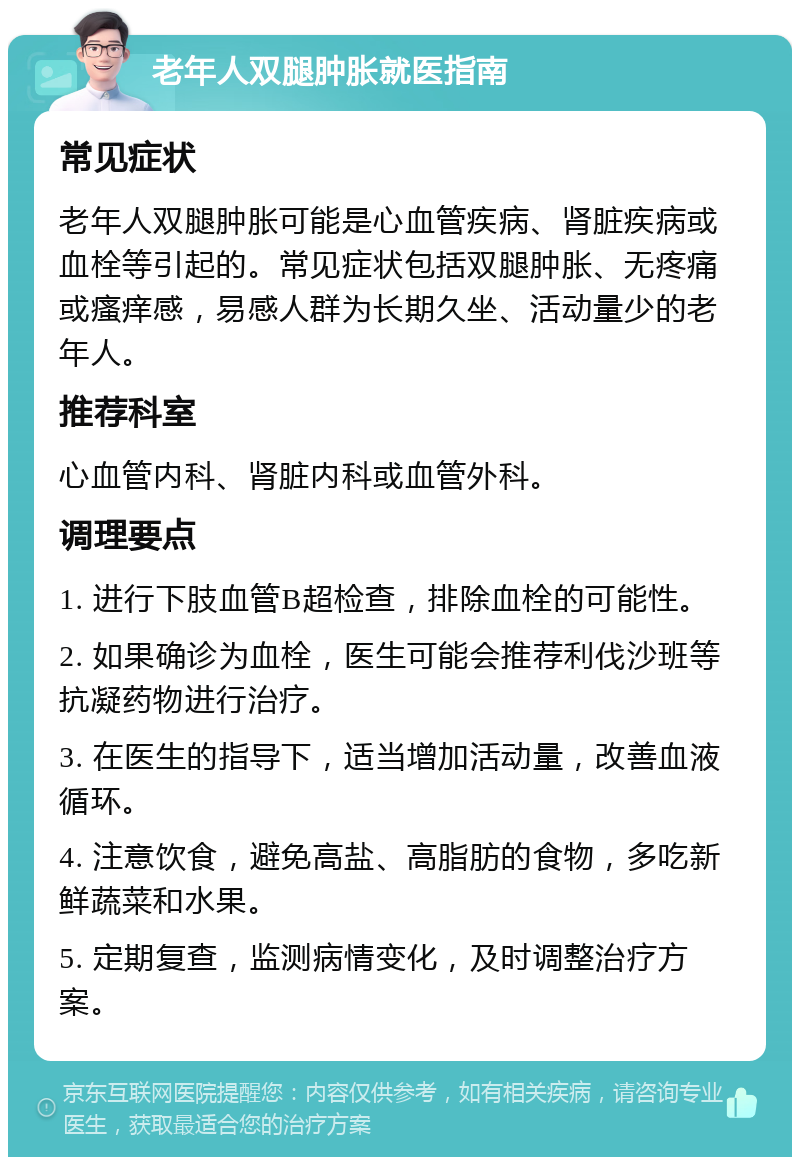 老年人双腿肿胀就医指南 常见症状 老年人双腿肿胀可能是心血管疾病、肾脏疾病或血栓等引起的。常见症状包括双腿肿胀、无疼痛或瘙痒感，易感人群为长期久坐、活动量少的老年人。 推荐科室 心血管内科、肾脏内科或血管外科。 调理要点 1. 进行下肢血管B超检查，排除血栓的可能性。 2. 如果确诊为血栓，医生可能会推荐利伐沙班等抗凝药物进行治疗。 3. 在医生的指导下，适当增加活动量，改善血液循环。 4. 注意饮食，避免高盐、高脂肪的食物，多吃新鲜蔬菜和水果。 5. 定期复查，监测病情变化，及时调整治疗方案。