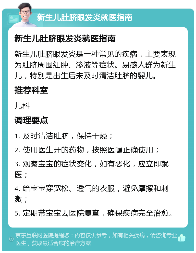 新生儿肚脐眼发炎就医指南 新生儿肚脐眼发炎就医指南 新生儿肚脐眼发炎是一种常见的疾病，主要表现为肚脐周围红肿、渗液等症状。易感人群为新生儿，特别是出生后未及时清洁肚脐的婴儿。 推荐科室 儿科 调理要点 1. 及时清洁肚脐，保持干燥； 2. 使用医生开的药物，按照医嘱正确使用； 3. 观察宝宝的症状变化，如有恶化，应立即就医； 4. 给宝宝穿宽松、透气的衣服，避免摩擦和刺激； 5. 定期带宝宝去医院复查，确保疾病完全治愈。