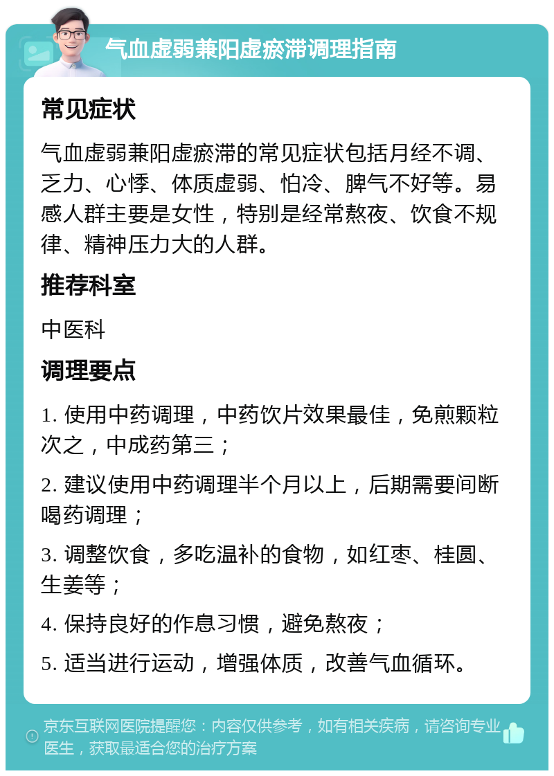 气血虚弱兼阳虚瘀滞调理指南 常见症状 气血虚弱兼阳虚瘀滞的常见症状包括月经不调、乏力、心悸、体质虚弱、怕冷、脾气不好等。易感人群主要是女性，特别是经常熬夜、饮食不规律、精神压力大的人群。 推荐科室 中医科 调理要点 1. 使用中药调理，中药饮片效果最佳，免煎颗粒次之，中成药第三； 2. 建议使用中药调理半个月以上，后期需要间断喝药调理； 3. 调整饮食，多吃温补的食物，如红枣、桂圆、生姜等； 4. 保持良好的作息习惯，避免熬夜； 5. 适当进行运动，增强体质，改善气血循环。