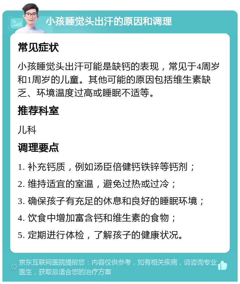 小孩睡觉头出汗的原因和调理 常见症状 小孩睡觉头出汗可能是缺钙的表现，常见于4周岁和1周岁的儿童。其他可能的原因包括维生素缺乏、环境温度过高或睡眠不适等。 推荐科室 儿科 调理要点 1. 补充钙质，例如汤臣倍健钙铁锌等钙剂； 2. 维持适宜的室温，避免过热或过冷； 3. 确保孩子有充足的休息和良好的睡眠环境； 4. 饮食中增加富含钙和维生素的食物； 5. 定期进行体检，了解孩子的健康状况。