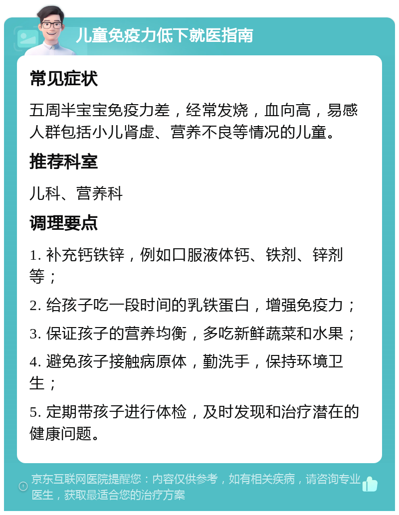 儿童免疫力低下就医指南 常见症状 五周半宝宝免疫力差，经常发烧，血向高，易感人群包括小儿肾虚、营养不良等情况的儿童。 推荐科室 儿科、营养科 调理要点 1. 补充钙铁锌，例如口服液体钙、铁剂、锌剂等； 2. 给孩子吃一段时间的乳铁蛋白，增强免疫力； 3. 保证孩子的营养均衡，多吃新鲜蔬菜和水果； 4. 避免孩子接触病原体，勤洗手，保持环境卫生； 5. 定期带孩子进行体检，及时发现和治疗潜在的健康问题。