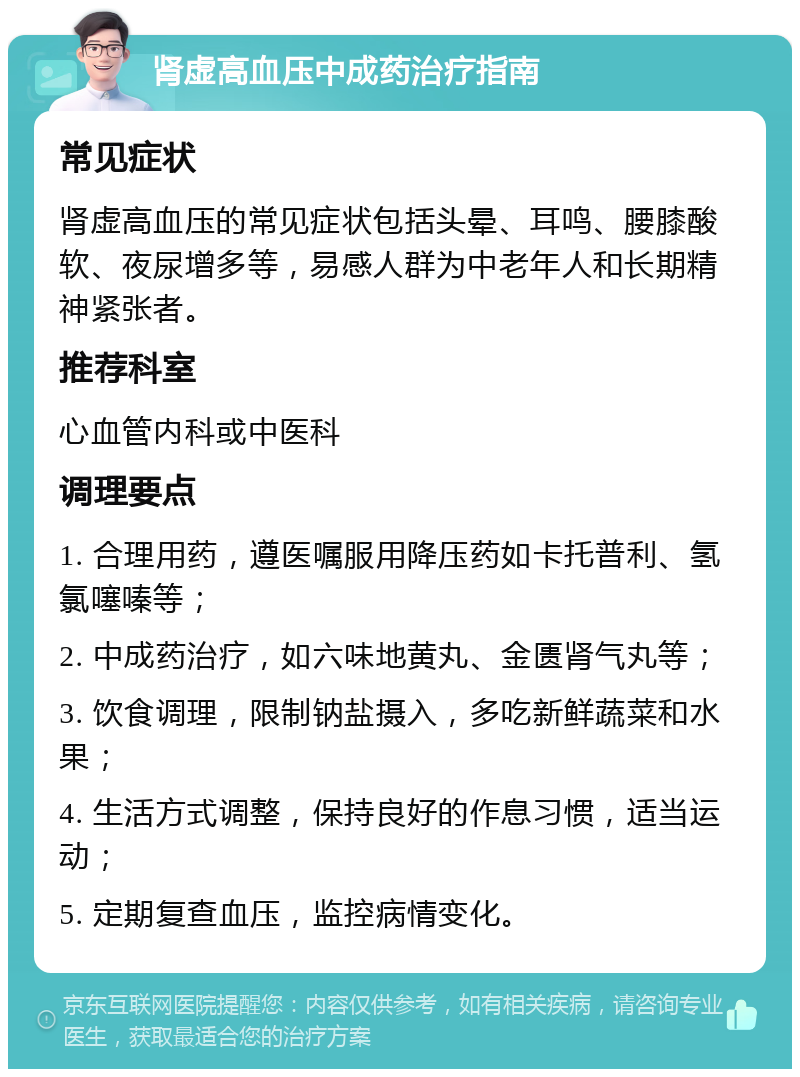 肾虚高血压中成药治疗指南 常见症状 肾虚高血压的常见症状包括头晕、耳鸣、腰膝酸软、夜尿增多等，易感人群为中老年人和长期精神紧张者。 推荐科室 心血管内科或中医科 调理要点 1. 合理用药，遵医嘱服用降压药如卡托普利、氢氯噻嗪等； 2. 中成药治疗，如六味地黄丸、金匮肾气丸等； 3. 饮食调理，限制钠盐摄入，多吃新鲜蔬菜和水果； 4. 生活方式调整，保持良好的作息习惯，适当运动； 5. 定期复查血压，监控病情变化。