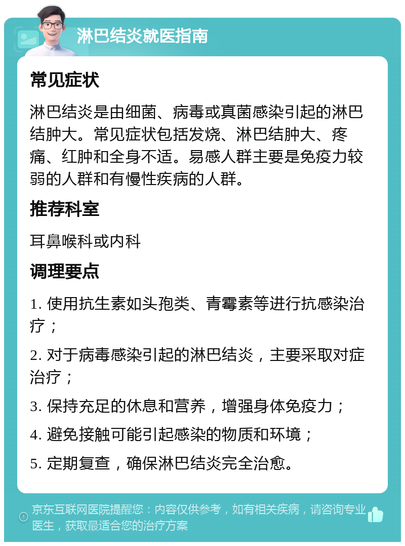 淋巴结炎就医指南 常见症状 淋巴结炎是由细菌、病毒或真菌感染引起的淋巴结肿大。常见症状包括发烧、淋巴结肿大、疼痛、红肿和全身不适。易感人群主要是免疫力较弱的人群和有慢性疾病的人群。 推荐科室 耳鼻喉科或内科 调理要点 1. 使用抗生素如头孢类、青霉素等进行抗感染治疗； 2. 对于病毒感染引起的淋巴结炎，主要采取对症治疗； 3. 保持充足的休息和营养，增强身体免疫力； 4. 避免接触可能引起感染的物质和环境； 5. 定期复查，确保淋巴结炎完全治愈。