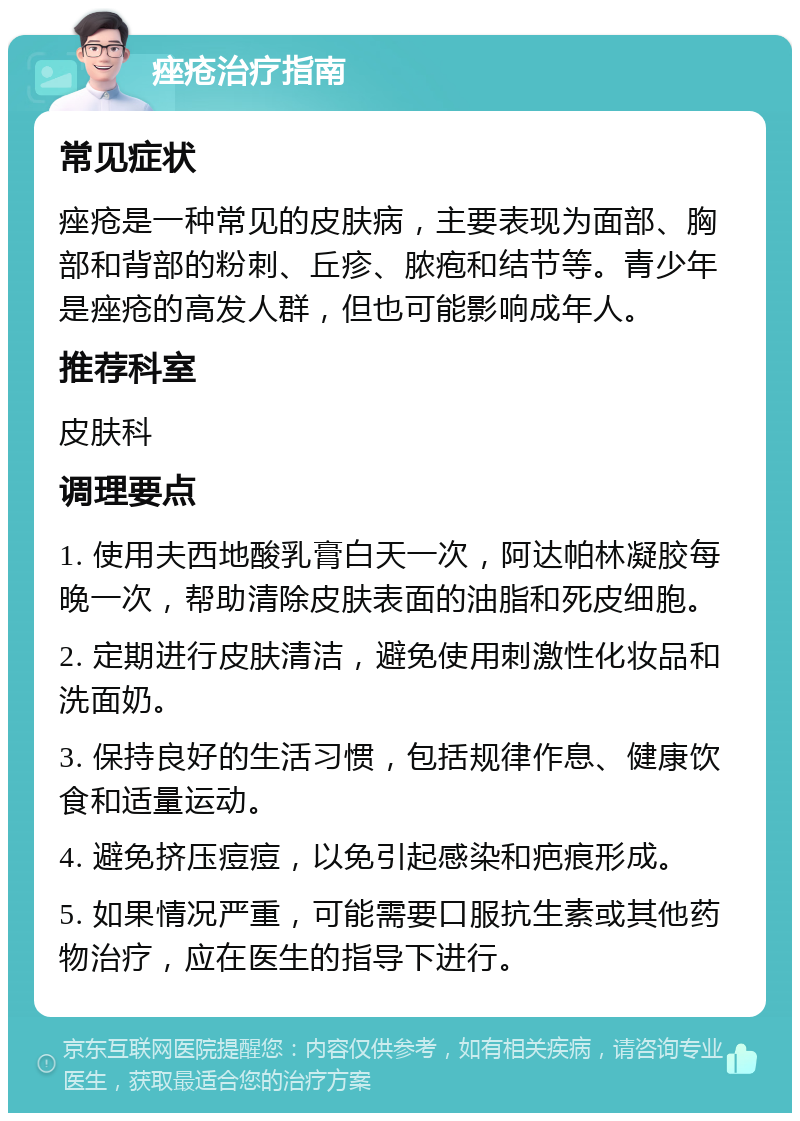 痤疮治疗指南 常见症状 痤疮是一种常见的皮肤病，主要表现为面部、胸部和背部的粉刺、丘疹、脓疱和结节等。青少年是痤疮的高发人群，但也可能影响成年人。 推荐科室 皮肤科 调理要点 1. 使用夫西地酸乳膏白天一次，阿达帕林凝胶每晚一次，帮助清除皮肤表面的油脂和死皮细胞。 2. 定期进行皮肤清洁，避免使用刺激性化妆品和洗面奶。 3. 保持良好的生活习惯，包括规律作息、健康饮食和适量运动。 4. 避免挤压痘痘，以免引起感染和疤痕形成。 5. 如果情况严重，可能需要口服抗生素或其他药物治疗，应在医生的指导下进行。