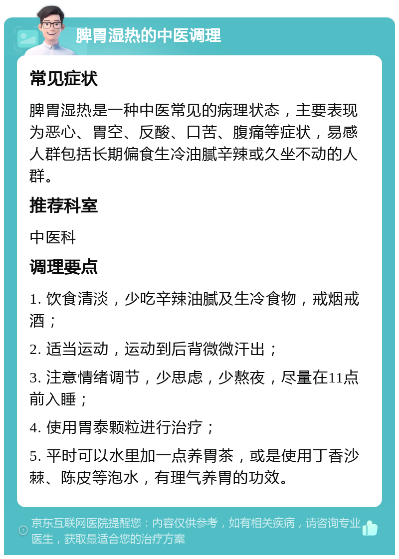 脾胃湿热的中医调理 常见症状 脾胃湿热是一种中医常见的病理状态，主要表现为恶心、胃空、反酸、口苦、腹痛等症状，易感人群包括长期偏食生冷油腻辛辣或久坐不动的人群。 推荐科室 中医科 调理要点 1. 饮食清淡，少吃辛辣油腻及生冷食物，戒烟戒酒； 2. 适当运动，运动到后背微微汗出； 3. 注意情绪调节，少思虑，少熬夜，尽量在11点前入睡； 4. 使用胃泰颗粒进行治疗； 5. 平时可以水里加一点养胃茶，或是使用丁香沙棘、陈皮等泡水，有理气养胃的功效。