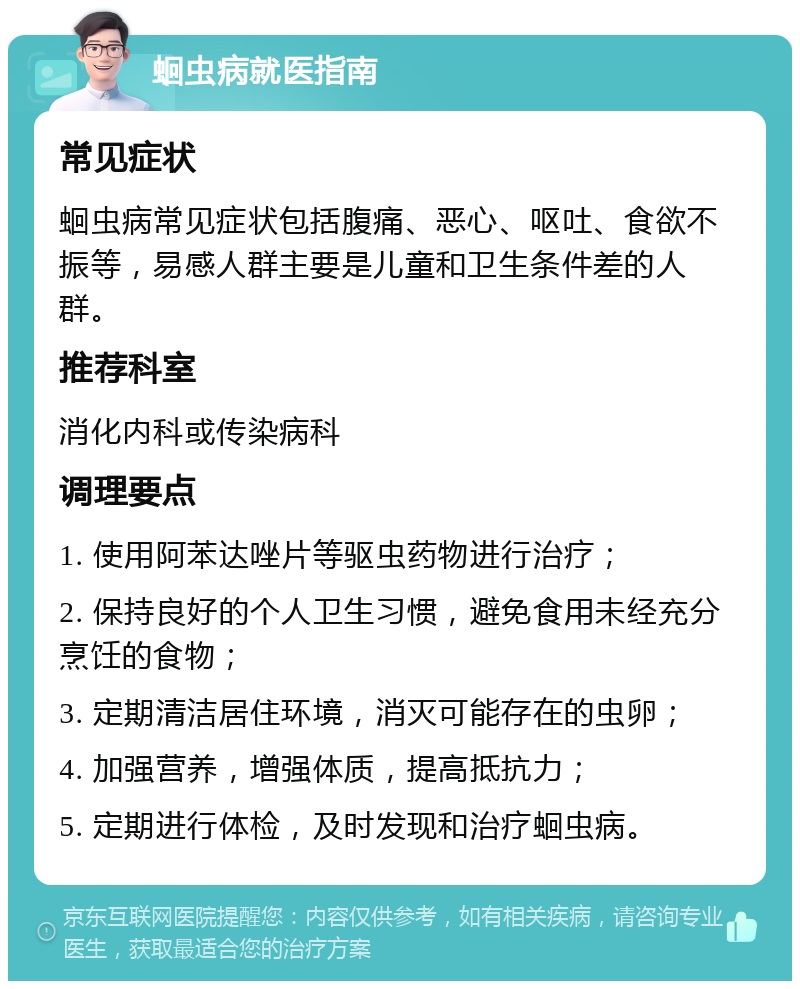 蛔虫病就医指南 常见症状 蛔虫病常见症状包括腹痛、恶心、呕吐、食欲不振等，易感人群主要是儿童和卫生条件差的人群。 推荐科室 消化内科或传染病科 调理要点 1. 使用阿苯达唑片等驱虫药物进行治疗； 2. 保持良好的个人卫生习惯，避免食用未经充分烹饪的食物； 3. 定期清洁居住环境，消灭可能存在的虫卵； 4. 加强营养，增强体质，提高抵抗力； 5. 定期进行体检，及时发现和治疗蛔虫病。