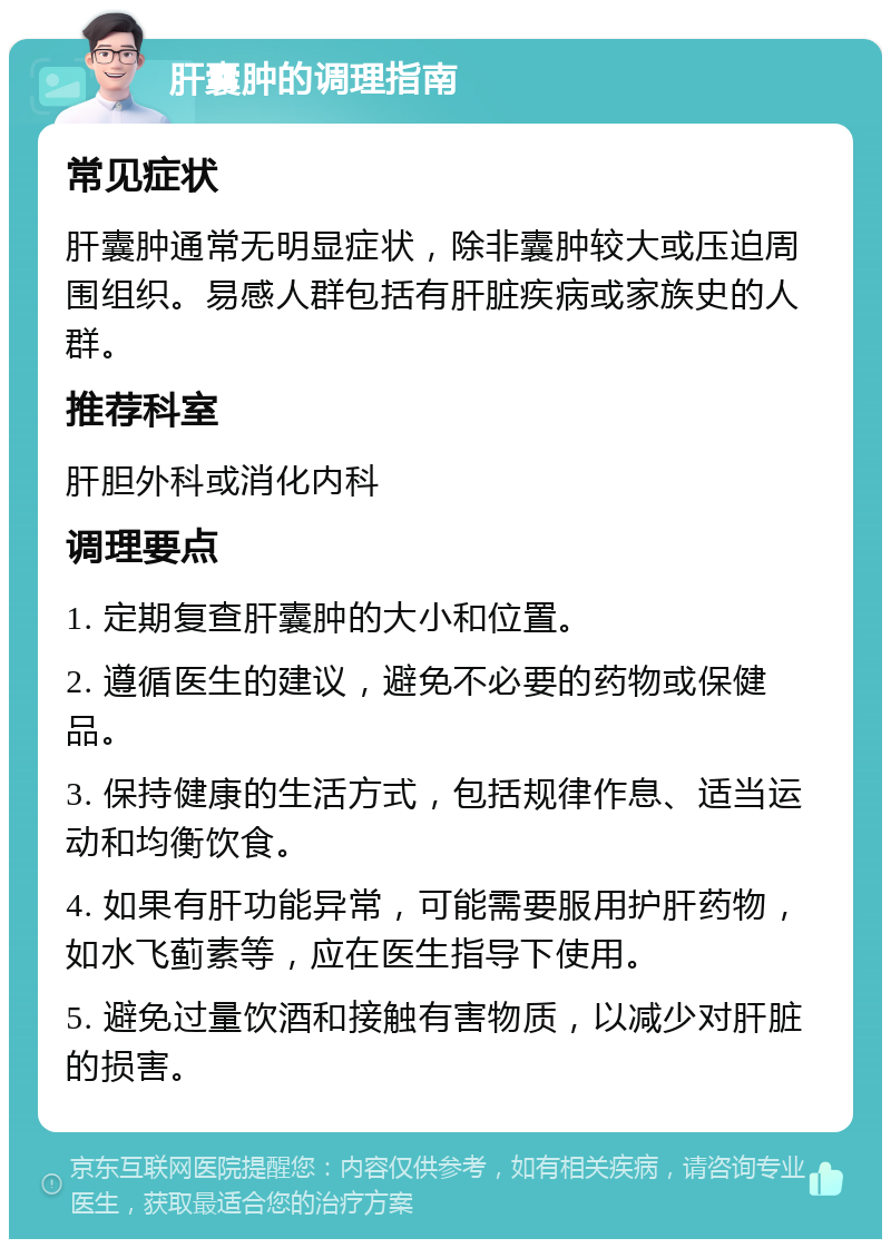 肝囊肿的调理指南 常见症状 肝囊肿通常无明显症状，除非囊肿较大或压迫周围组织。易感人群包括有肝脏疾病或家族史的人群。 推荐科室 肝胆外科或消化内科 调理要点 1. 定期复查肝囊肿的大小和位置。 2. 遵循医生的建议，避免不必要的药物或保健品。 3. 保持健康的生活方式，包括规律作息、适当运动和均衡饮食。 4. 如果有肝功能异常，可能需要服用护肝药物，如水飞蓟素等，应在医生指导下使用。 5. 避免过量饮酒和接触有害物质，以减少对肝脏的损害。