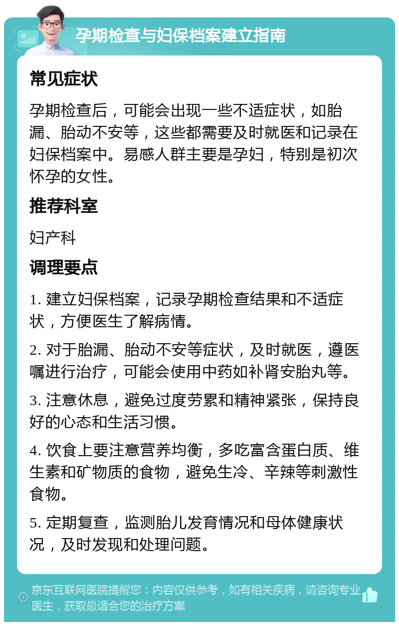 孕期检查与妇保档案建立指南 常见症状 孕期检查后，可能会出现一些不适症状，如胎漏、胎动不安等，这些都需要及时就医和记录在妇保档案中。易感人群主要是孕妇，特别是初次怀孕的女性。 推荐科室 妇产科 调理要点 1. 建立妇保档案，记录孕期检查结果和不适症状，方便医生了解病情。 2. 对于胎漏、胎动不安等症状，及时就医，遵医嘱进行治疗，可能会使用中药如补肾安胎丸等。 3. 注意休息，避免过度劳累和精神紧张，保持良好的心态和生活习惯。 4. 饮食上要注意营养均衡，多吃富含蛋白质、维生素和矿物质的食物，避免生冷、辛辣等刺激性食物。 5. 定期复查，监测胎儿发育情况和母体健康状况，及时发现和处理问题。