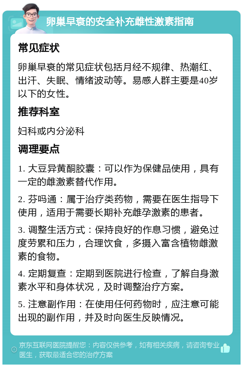 卵巢早衰的安全补充雌性激素指南 常见症状 卵巢早衰的常见症状包括月经不规律、热潮红、出汗、失眠、情绪波动等。易感人群主要是40岁以下的女性。 推荐科室 妇科或内分泌科 调理要点 1. 大豆异黄酮胶囊：可以作为保健品使用，具有一定的雌激素替代作用。 2. 芬吗通：属于治疗类药物，需要在医生指导下使用，适用于需要长期补充雌孕激素的患者。 3. 调整生活方式：保持良好的作息习惯，避免过度劳累和压力，合理饮食，多摄入富含植物雌激素的食物。 4. 定期复查：定期到医院进行检查，了解自身激素水平和身体状况，及时调整治疗方案。 5. 注意副作用：在使用任何药物时，应注意可能出现的副作用，并及时向医生反映情况。