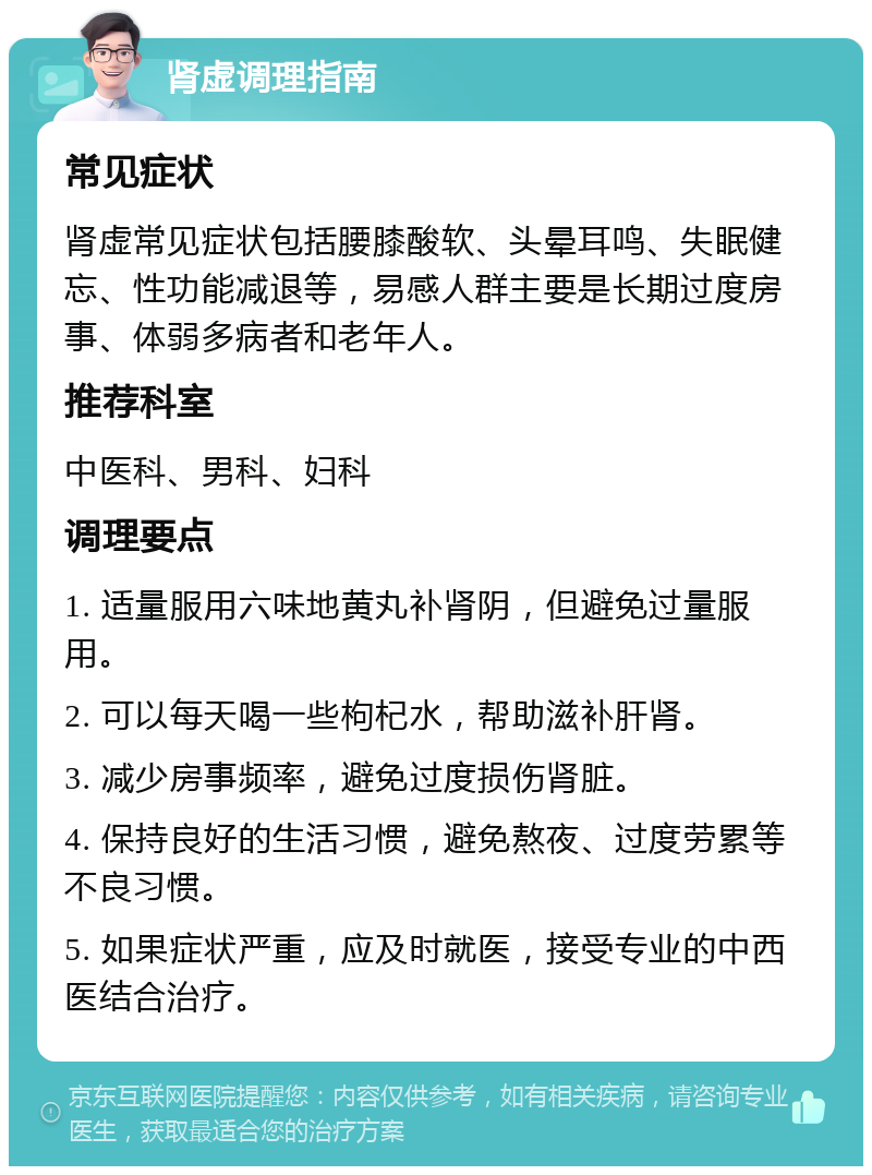 肾虚调理指南 常见症状 肾虚常见症状包括腰膝酸软、头晕耳鸣、失眠健忘、性功能减退等，易感人群主要是长期过度房事、体弱多病者和老年人。 推荐科室 中医科、男科、妇科 调理要点 1. 适量服用六味地黄丸补肾阴，但避免过量服用。 2. 可以每天喝一些枸杞水，帮助滋补肝肾。 3. 减少房事频率，避免过度损伤肾脏。 4. 保持良好的生活习惯，避免熬夜、过度劳累等不良习惯。 5. 如果症状严重，应及时就医，接受专业的中西医结合治疗。