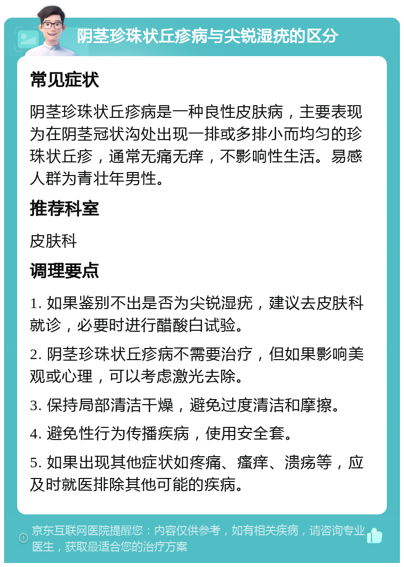 阴茎珍珠状丘疹病与尖锐湿疣的区分 常见症状 阴茎珍珠状丘疹病是一种良性皮肤病，主要表现为在阴茎冠状沟处出现一排或多排小而均匀的珍珠状丘疹，通常无痛无痒，不影响性生活。易感人群为青壮年男性。 推荐科室 皮肤科 调理要点 1. 如果鉴别不出是否为尖锐湿疣，建议去皮肤科就诊，必要时进行醋酸白试验。 2. 阴茎珍珠状丘疹病不需要治疗，但如果影响美观或心理，可以考虑激光去除。 3. 保持局部清洁干燥，避免过度清洁和摩擦。 4. 避免性行为传播疾病，使用安全套。 5. 如果出现其他症状如疼痛、瘙痒、溃疡等，应及时就医排除其他可能的疾病。