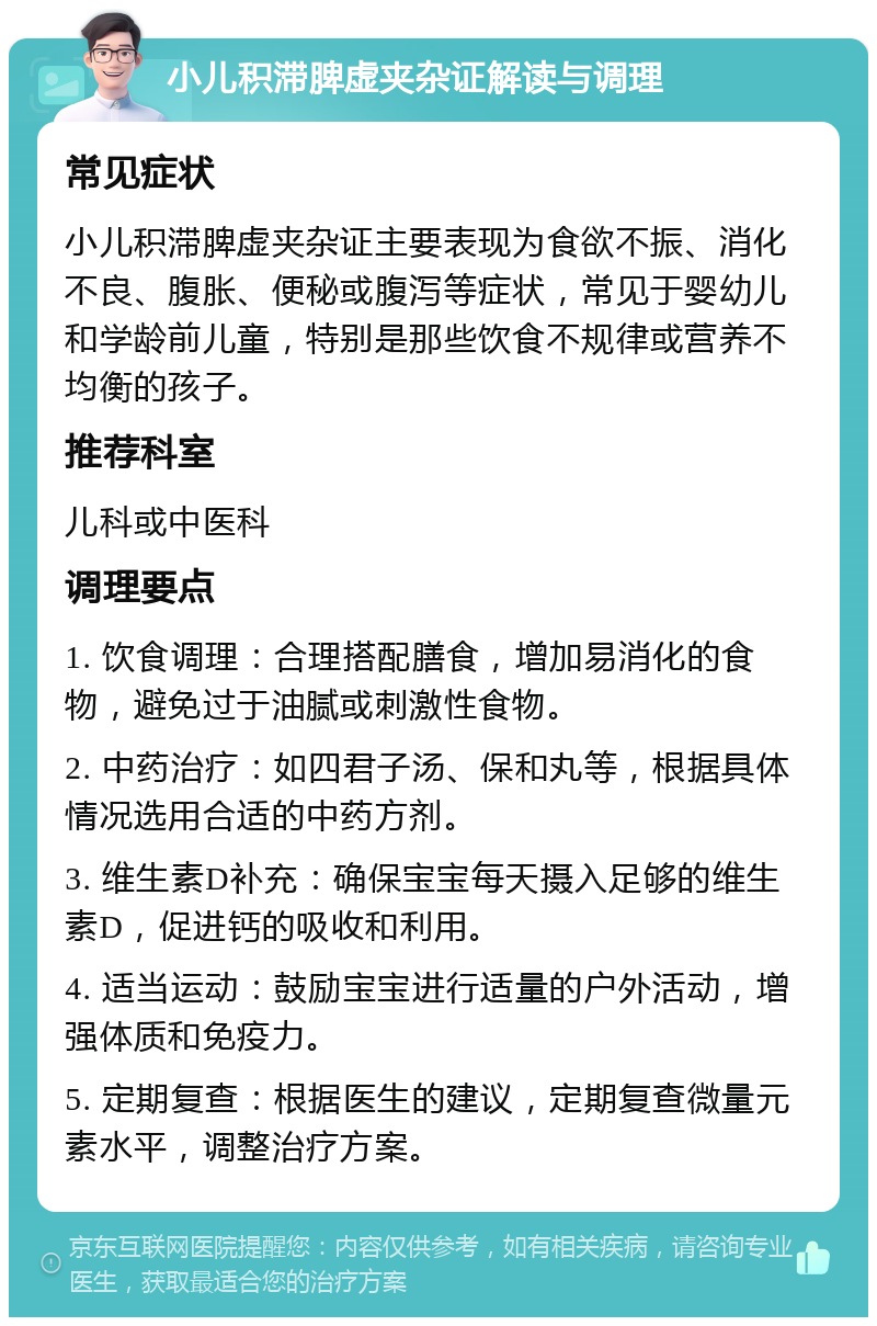 小儿积滞脾虚夹杂证解读与调理 常见症状 小儿积滞脾虚夹杂证主要表现为食欲不振、消化不良、腹胀、便秘或腹泻等症状，常见于婴幼儿和学龄前儿童，特别是那些饮食不规律或营养不均衡的孩子。 推荐科室 儿科或中医科 调理要点 1. 饮食调理：合理搭配膳食，增加易消化的食物，避免过于油腻或刺激性食物。 2. 中药治疗：如四君子汤、保和丸等，根据具体情况选用合适的中药方剂。 3. 维生素D补充：确保宝宝每天摄入足够的维生素D，促进钙的吸收和利用。 4. 适当运动：鼓励宝宝进行适量的户外活动，增强体质和免疫力。 5. 定期复查：根据医生的建议，定期复查微量元素水平，调整治疗方案。