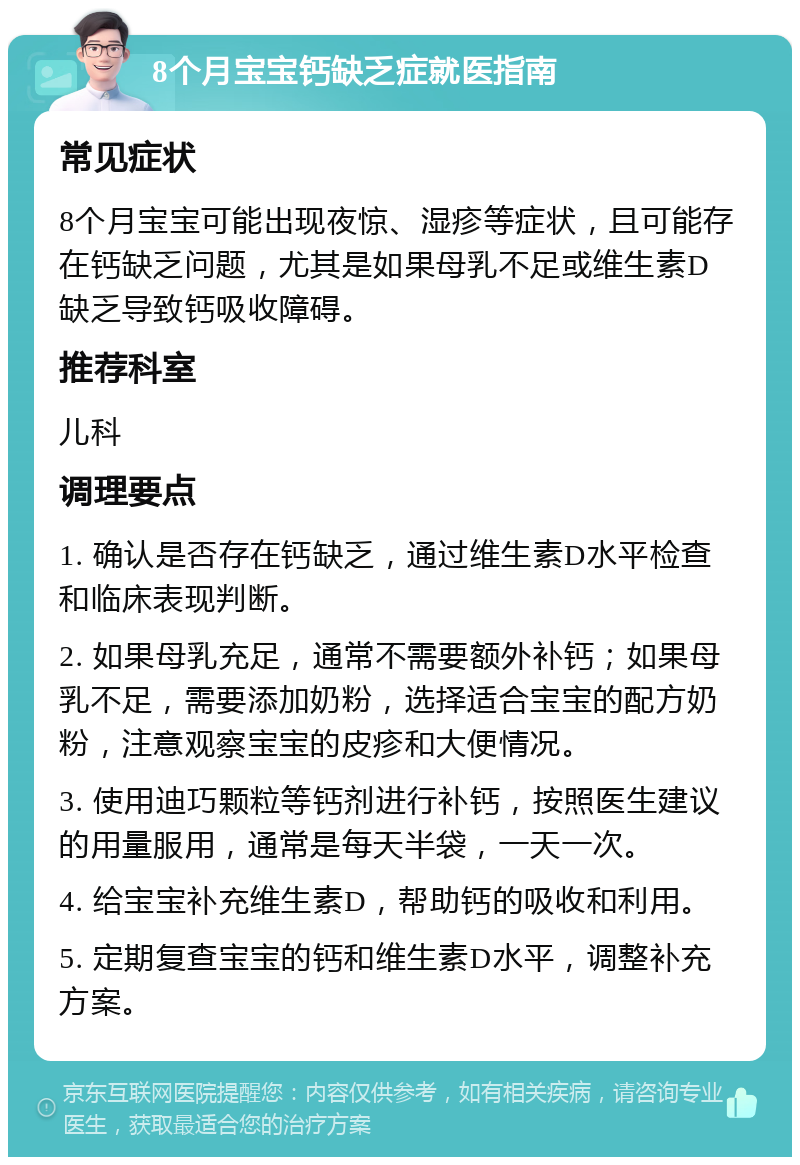 8个月宝宝钙缺乏症就医指南 常见症状 8个月宝宝可能出现夜惊、湿疹等症状，且可能存在钙缺乏问题，尤其是如果母乳不足或维生素D缺乏导致钙吸收障碍。 推荐科室 儿科 调理要点 1. 确认是否存在钙缺乏，通过维生素D水平检查和临床表现判断。 2. 如果母乳充足，通常不需要额外补钙；如果母乳不足，需要添加奶粉，选择适合宝宝的配方奶粉，注意观察宝宝的皮疹和大便情况。 3. 使用迪巧颗粒等钙剂进行补钙，按照医生建议的用量服用，通常是每天半袋，一天一次。 4. 给宝宝补充维生素D，帮助钙的吸收和利用。 5. 定期复查宝宝的钙和维生素D水平，调整补充方案。