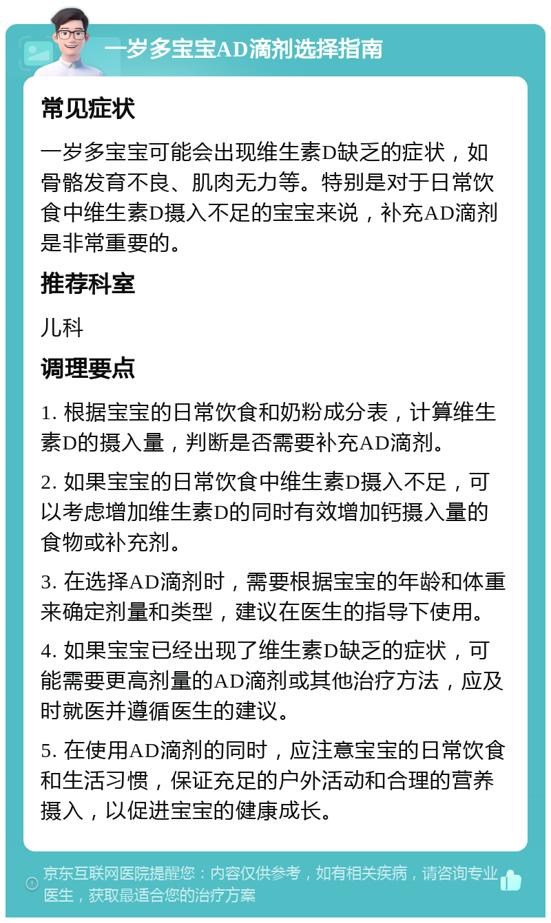 一岁多宝宝AD滴剂选择指南 常见症状 一岁多宝宝可能会出现维生素D缺乏的症状，如骨骼发育不良、肌肉无力等。特别是对于日常饮食中维生素D摄入不足的宝宝来说，补充AD滴剂是非常重要的。 推荐科室 儿科 调理要点 1. 根据宝宝的日常饮食和奶粉成分表，计算维生素D的摄入量，判断是否需要补充AD滴剂。 2. 如果宝宝的日常饮食中维生素D摄入不足，可以考虑增加维生素D的同时有效增加钙摄入量的食物或补充剂。 3. 在选择AD滴剂时，需要根据宝宝的年龄和体重来确定剂量和类型，建议在医生的指导下使用。 4. 如果宝宝已经出现了维生素D缺乏的症状，可能需要更高剂量的AD滴剂或其他治疗方法，应及时就医并遵循医生的建议。 5. 在使用AD滴剂的同时，应注意宝宝的日常饮食和生活习惯，保证充足的户外活动和合理的营养摄入，以促进宝宝的健康成长。