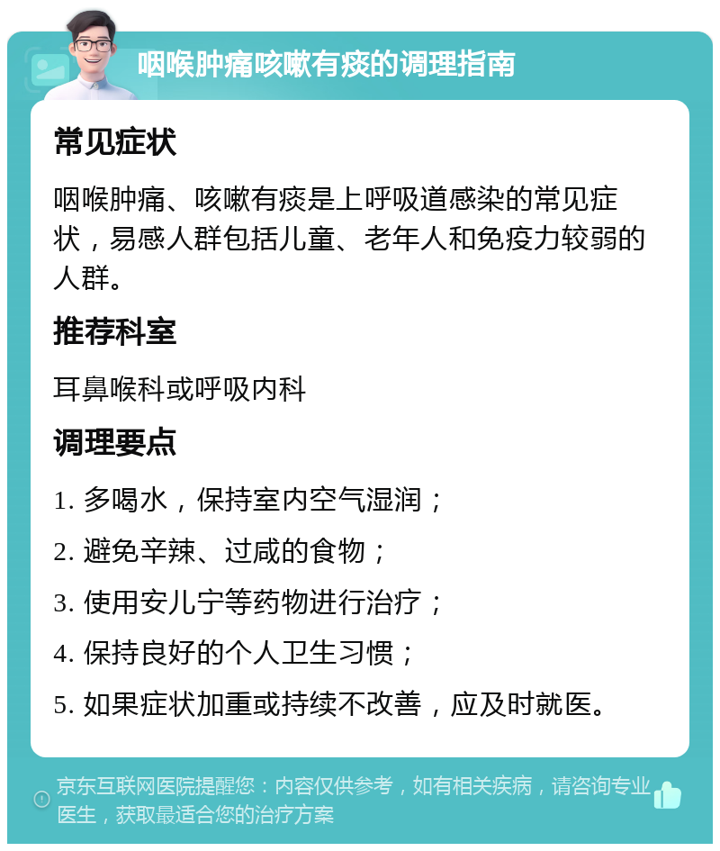 咽喉肿痛咳嗽有痰的调理指南 常见症状 咽喉肿痛、咳嗽有痰是上呼吸道感染的常见症状，易感人群包括儿童、老年人和免疫力较弱的人群。 推荐科室 耳鼻喉科或呼吸内科 调理要点 1. 多喝水，保持室内空气湿润； 2. 避免辛辣、过咸的食物； 3. 使用安儿宁等药物进行治疗； 4. 保持良好的个人卫生习惯； 5. 如果症状加重或持续不改善，应及时就医。