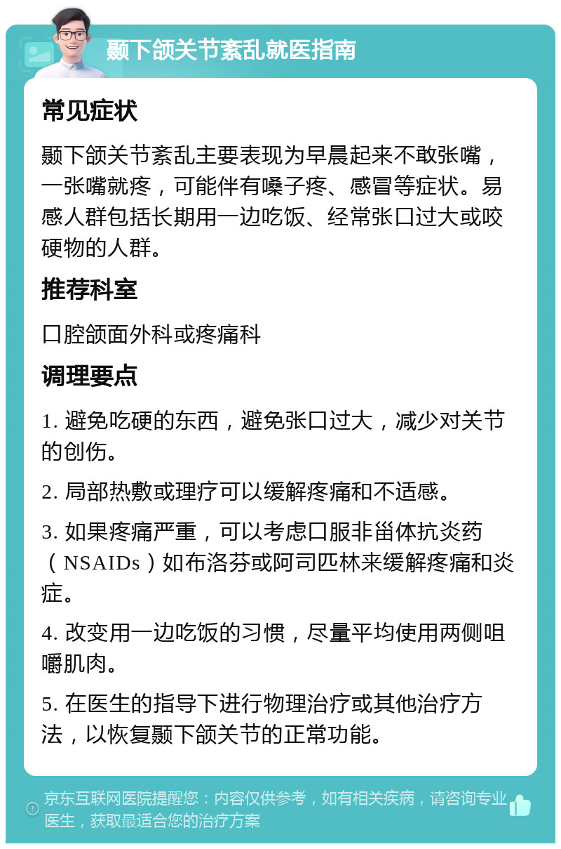 颞下颌关节紊乱就医指南 常见症状 颞下颌关节紊乱主要表现为早晨起来不敢张嘴，一张嘴就疼，可能伴有嗓子疼、感冒等症状。易感人群包括长期用一边吃饭、经常张口过大或咬硬物的人群。 推荐科室 口腔颌面外科或疼痛科 调理要点 1. 避免吃硬的东西，避免张口过大，减少对关节的创伤。 2. 局部热敷或理疗可以缓解疼痛和不适感。 3. 如果疼痛严重，可以考虑口服非甾体抗炎药（NSAIDs）如布洛芬或阿司匹林来缓解疼痛和炎症。 4. 改变用一边吃饭的习惯，尽量平均使用两侧咀嚼肌肉。 5. 在医生的指导下进行物理治疗或其他治疗方法，以恢复颞下颌关节的正常功能。