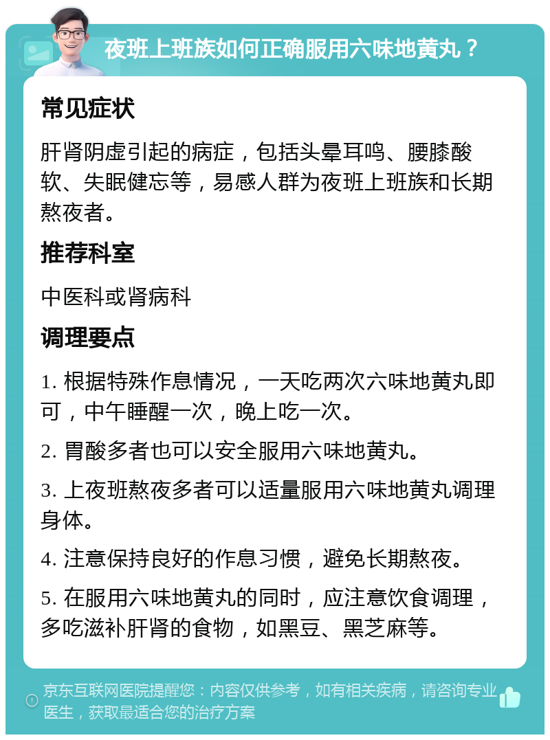 夜班上班族如何正确服用六味地黄丸？ 常见症状 肝肾阴虚引起的病症，包括头晕耳鸣、腰膝酸软、失眠健忘等，易感人群为夜班上班族和长期熬夜者。 推荐科室 中医科或肾病科 调理要点 1. 根据特殊作息情况，一天吃两次六味地黄丸即可，中午睡醒一次，晚上吃一次。 2. 胃酸多者也可以安全服用六味地黄丸。 3. 上夜班熬夜多者可以适量服用六味地黄丸调理身体。 4. 注意保持良好的作息习惯，避免长期熬夜。 5. 在服用六味地黄丸的同时，应注意饮食调理，多吃滋补肝肾的食物，如黑豆、黑芝麻等。