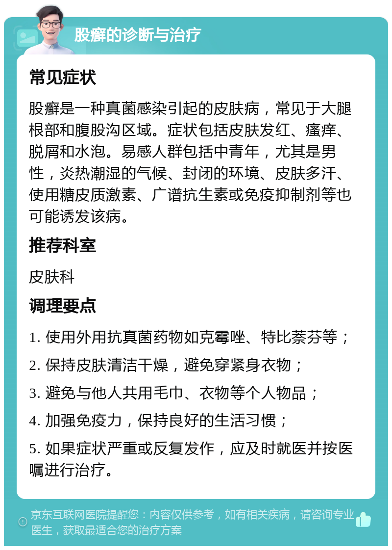 股癣的诊断与治疗 常见症状 股癣是一种真菌感染引起的皮肤病，常见于大腿根部和腹股沟区域。症状包括皮肤发红、瘙痒、脱屑和水泡。易感人群包括中青年，尤其是男性，炎热潮湿的气候、封闭的环境、皮肤多汗、使用糖皮质激素、广谱抗生素或免疫抑制剂等也可能诱发该病。 推荐科室 皮肤科 调理要点 1. 使用外用抗真菌药物如克霉唑、特比萘芬等； 2. 保持皮肤清洁干燥，避免穿紧身衣物； 3. 避免与他人共用毛巾、衣物等个人物品； 4. 加强免疫力，保持良好的生活习惯； 5. 如果症状严重或反复发作，应及时就医并按医嘱进行治疗。