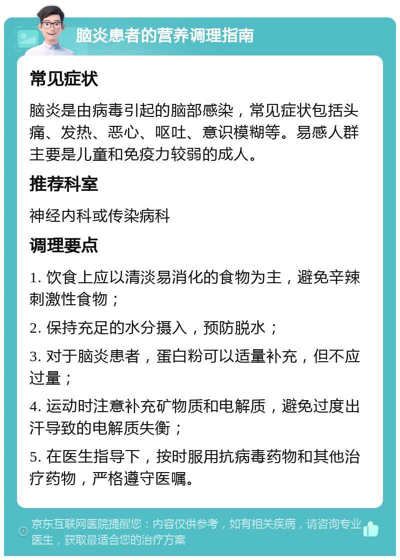 脑炎患者的营养调理指南 常见症状 脑炎是由病毒引起的脑部感染，常见症状包括头痛、发热、恶心、呕吐、意识模糊等。易感人群主要是儿童和免疫力较弱的成人。 推荐科室 神经内科或传染病科 调理要点 1. 饮食上应以清淡易消化的食物为主，避免辛辣刺激性食物； 2. 保持充足的水分摄入，预防脱水； 3. 对于脑炎患者，蛋白粉可以适量补充，但不应过量； 4. 运动时注意补充矿物质和电解质，避免过度出汗导致的电解质失衡； 5. 在医生指导下，按时服用抗病毒药物和其他治疗药物，严格遵守医嘱。