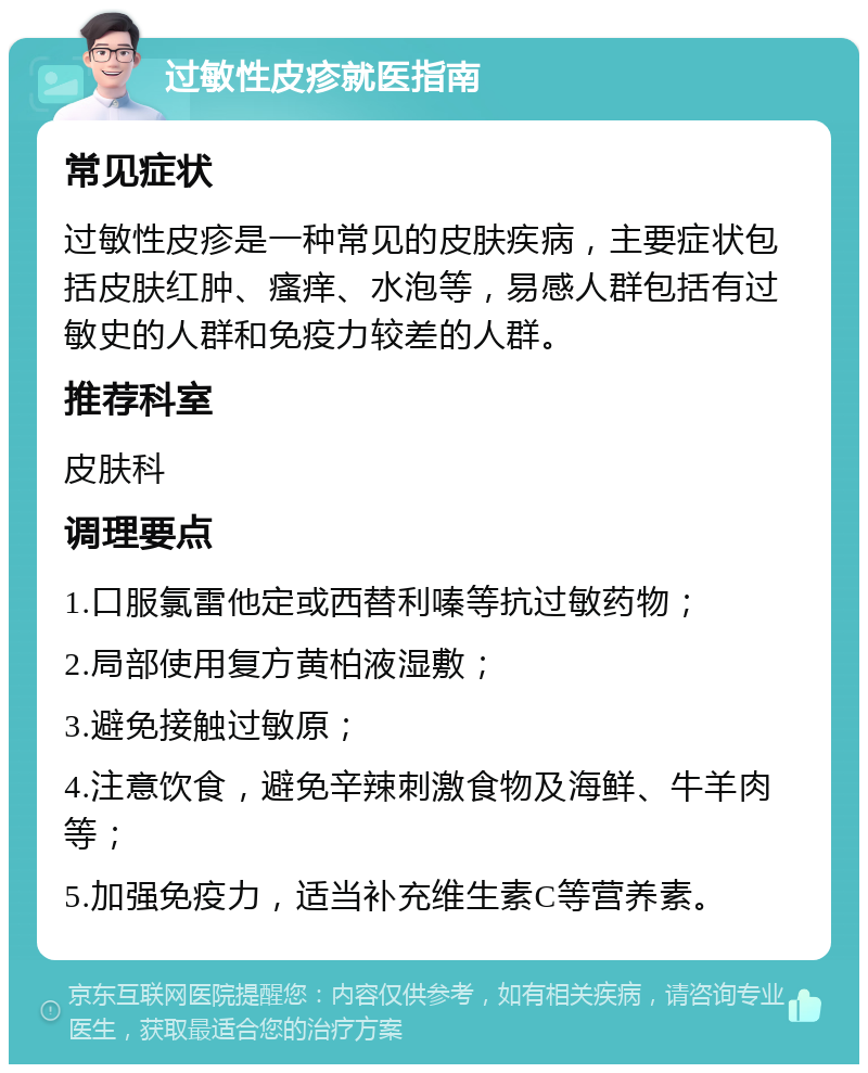 过敏性皮疹就医指南 常见症状 过敏性皮疹是一种常见的皮肤疾病，主要症状包括皮肤红肿、瘙痒、水泡等，易感人群包括有过敏史的人群和免疫力较差的人群。 推荐科室 皮肤科 调理要点 1.口服氯雷他定或西替利嗪等抗过敏药物； 2.局部使用复方黄柏液湿敷； 3.避免接触过敏原； 4.注意饮食，避免辛辣刺激食物及海鲜、牛羊肉等； 5.加强免疫力，适当补充维生素C等营养素。