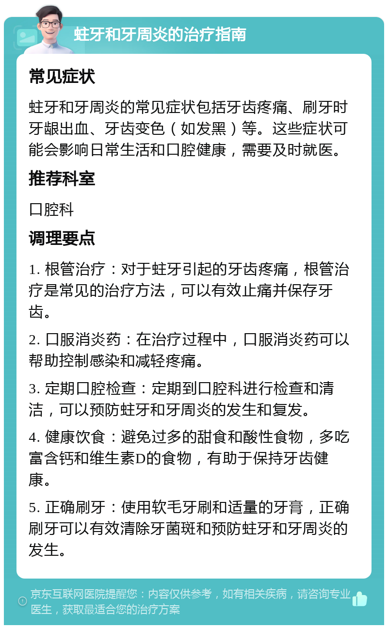 蛀牙和牙周炎的治疗指南 常见症状 蛀牙和牙周炎的常见症状包括牙齿疼痛、刷牙时牙龈出血、牙齿变色（如发黑）等。这些症状可能会影响日常生活和口腔健康，需要及时就医。 推荐科室 口腔科 调理要点 1. 根管治疗：对于蛀牙引起的牙齿疼痛，根管治疗是常见的治疗方法，可以有效止痛并保存牙齿。 2. 口服消炎药：在治疗过程中，口服消炎药可以帮助控制感染和减轻疼痛。 3. 定期口腔检查：定期到口腔科进行检查和清洁，可以预防蛀牙和牙周炎的发生和复发。 4. 健康饮食：避免过多的甜食和酸性食物，多吃富含钙和维生素D的食物，有助于保持牙齿健康。 5. 正确刷牙：使用软毛牙刷和适量的牙膏，正确刷牙可以有效清除牙菌斑和预防蛀牙和牙周炎的发生。