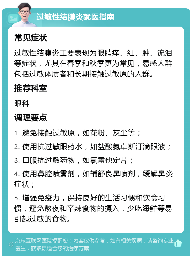 过敏性结膜炎就医指南 常见症状 过敏性结膜炎主要表现为眼睛痒、红、肿、流泪等症状，尤其在春季和秋季更为常见，易感人群包括过敏体质者和长期接触过敏原的人群。 推荐科室 眼科 调理要点 1. 避免接触过敏原，如花粉、灰尘等； 2. 使用抗过敏眼药水，如盐酸氮卓斯汀滴眼液； 3. 口服抗过敏药物，如氯雷他定片； 4. 使用鼻腔喷雾剂，如辅舒良鼻喷剂，缓解鼻炎症状； 5. 增强免疫力，保持良好的生活习惯和饮食习惯，避免熬夜和辛辣食物的摄入，少吃海鲜等易引起过敏的食物。