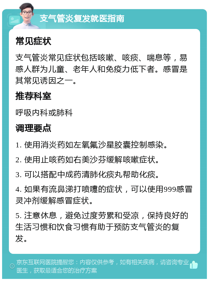 支气管炎复发就医指南 常见症状 支气管炎常见症状包括咳嗽、咳痰、喘息等，易感人群为儿童、老年人和免疫力低下者。感冒是其常见诱因之一。 推荐科室 呼吸内科或肺科 调理要点 1. 使用消炎药如左氧氟沙星胶囊控制感染。 2. 使用止咳药如右美沙芬缓解咳嗽症状。 3. 可以搭配中成药清肺化痰丸帮助化痰。 4. 如果有流鼻涕打喷嚏的症状，可以使用999感冒灵冲剂缓解感冒症状。 5. 注意休息，避免过度劳累和受凉，保持良好的生活习惯和饮食习惯有助于预防支气管炎的复发。