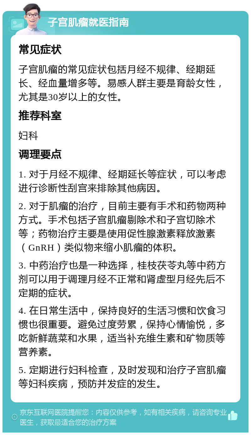 子宫肌瘤就医指南 常见症状 子宫肌瘤的常见症状包括月经不规律、经期延长、经血量增多等。易感人群主要是育龄女性，尤其是30岁以上的女性。 推荐科室 妇科 调理要点 1. 对于月经不规律、经期延长等症状，可以考虑进行诊断性刮宫来排除其他病因。 2. 对于肌瘤的治疗，目前主要有手术和药物两种方式。手术包括子宫肌瘤剔除术和子宫切除术等；药物治疗主要是使用促性腺激素释放激素（GnRH）类似物来缩小肌瘤的体积。 3. 中药治疗也是一种选择，桂枝茯苓丸等中药方剂可以用于调理月经不正常和肾虚型月经先后不定期的症状。 4. 在日常生活中，保持良好的生活习惯和饮食习惯也很重要。避免过度劳累，保持心情愉悦，多吃新鲜蔬菜和水果，适当补充维生素和矿物质等营养素。 5. 定期进行妇科检查，及时发现和治疗子宫肌瘤等妇科疾病，预防并发症的发生。