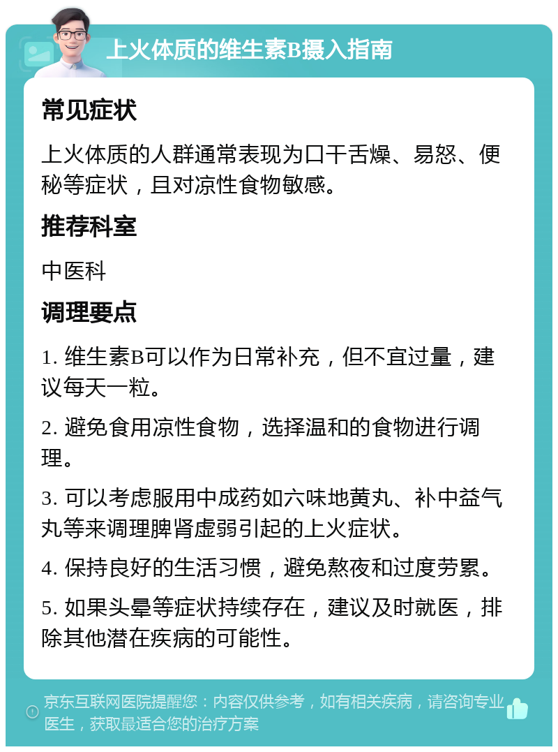 上火体质的维生素B摄入指南 常见症状 上火体质的人群通常表现为口干舌燥、易怒、便秘等症状，且对凉性食物敏感。 推荐科室 中医科 调理要点 1. 维生素B可以作为日常补充，但不宜过量，建议每天一粒。 2. 避免食用凉性食物，选择温和的食物进行调理。 3. 可以考虑服用中成药如六味地黄丸、补中益气丸等来调理脾肾虚弱引起的上火症状。 4. 保持良好的生活习惯，避免熬夜和过度劳累。 5. 如果头晕等症状持续存在，建议及时就医，排除其他潜在疾病的可能性。