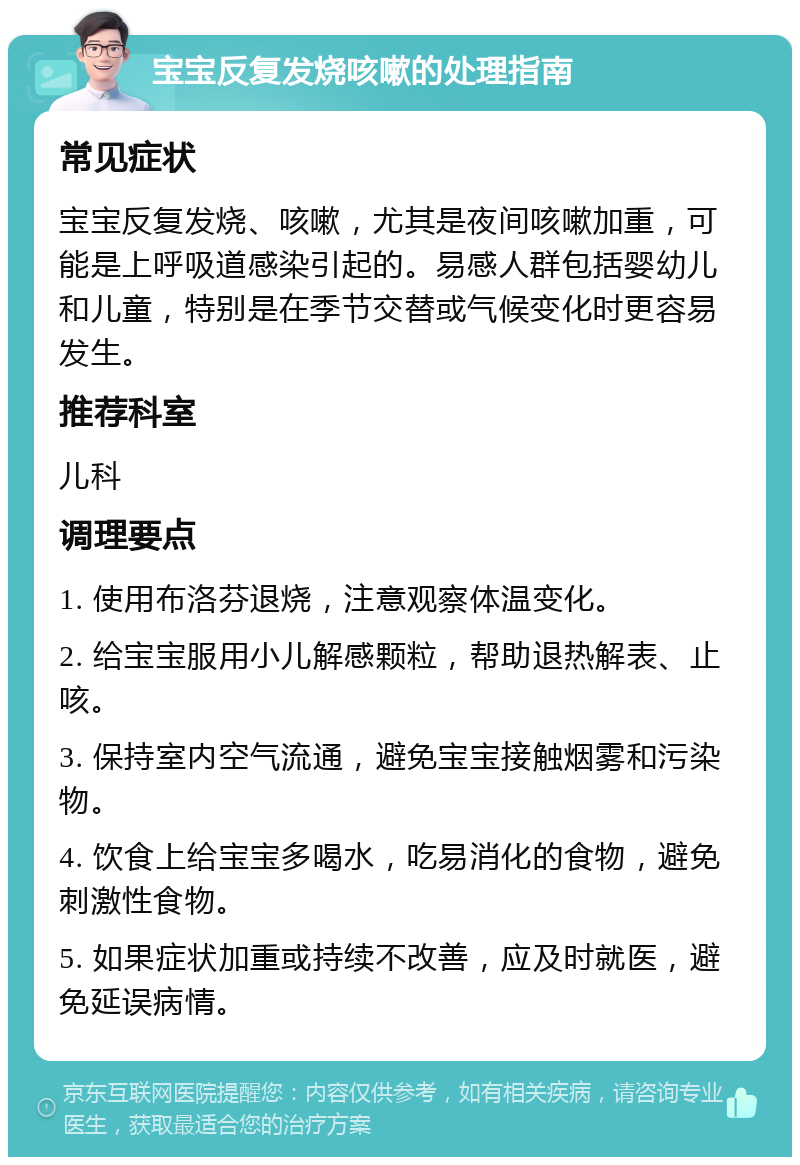 宝宝反复发烧咳嗽的处理指南 常见症状 宝宝反复发烧、咳嗽，尤其是夜间咳嗽加重，可能是上呼吸道感染引起的。易感人群包括婴幼儿和儿童，特别是在季节交替或气候变化时更容易发生。 推荐科室 儿科 调理要点 1. 使用布洛芬退烧，注意观察体温变化。 2. 给宝宝服用小儿解感颗粒，帮助退热解表、止咳。 3. 保持室内空气流通，避免宝宝接触烟雾和污染物。 4. 饮食上给宝宝多喝水，吃易消化的食物，避免刺激性食物。 5. 如果症状加重或持续不改善，应及时就医，避免延误病情。