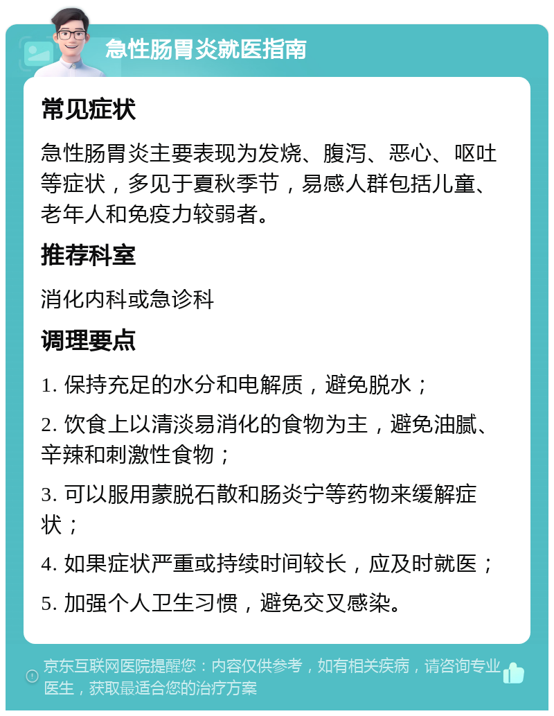 急性肠胃炎就医指南 常见症状 急性肠胃炎主要表现为发烧、腹泻、恶心、呕吐等症状，多见于夏秋季节，易感人群包括儿童、老年人和免疫力较弱者。 推荐科室 消化内科或急诊科 调理要点 1. 保持充足的水分和电解质，避免脱水； 2. 饮食上以清淡易消化的食物为主，避免油腻、辛辣和刺激性食物； 3. 可以服用蒙脱石散和肠炎宁等药物来缓解症状； 4. 如果症状严重或持续时间较长，应及时就医； 5. 加强个人卫生习惯，避免交叉感染。