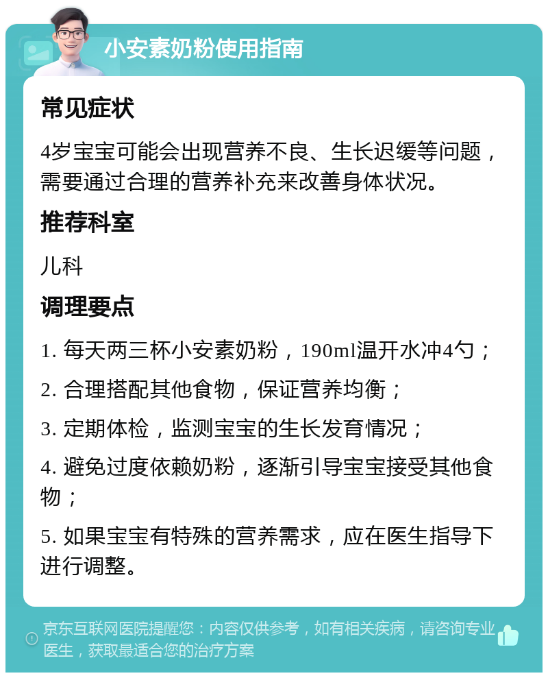 小安素奶粉使用指南 常见症状 4岁宝宝可能会出现营养不良、生长迟缓等问题，需要通过合理的营养补充来改善身体状况。 推荐科室 儿科 调理要点 1. 每天两三杯小安素奶粉，190ml温开水冲4勺； 2. 合理搭配其他食物，保证营养均衡； 3. 定期体检，监测宝宝的生长发育情况； 4. 避免过度依赖奶粉，逐渐引导宝宝接受其他食物； 5. 如果宝宝有特殊的营养需求，应在医生指导下进行调整。