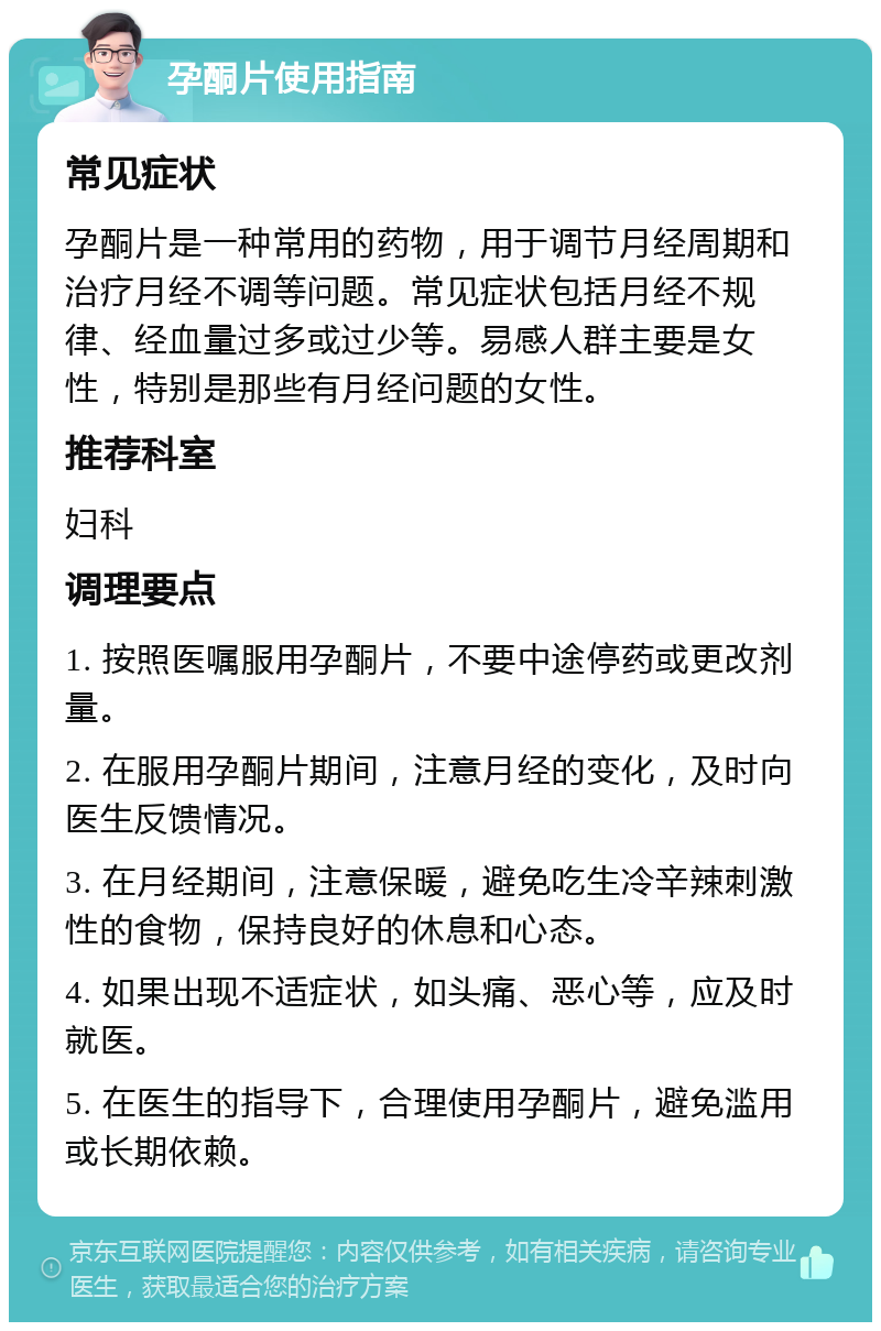 孕酮片使用指南 常见症状 孕酮片是一种常用的药物，用于调节月经周期和治疗月经不调等问题。常见症状包括月经不规律、经血量过多或过少等。易感人群主要是女性，特别是那些有月经问题的女性。 推荐科室 妇科 调理要点 1. 按照医嘱服用孕酮片，不要中途停药或更改剂量。 2. 在服用孕酮片期间，注意月经的变化，及时向医生反馈情况。 3. 在月经期间，注意保暖，避免吃生冷辛辣刺激性的食物，保持良好的休息和心态。 4. 如果出现不适症状，如头痛、恶心等，应及时就医。 5. 在医生的指导下，合理使用孕酮片，避免滥用或长期依赖。