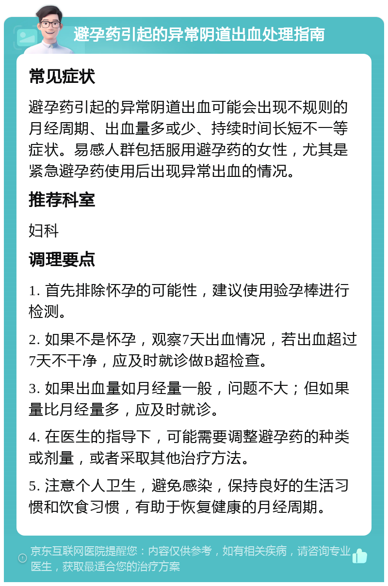 避孕药引起的异常阴道出血处理指南 常见症状 避孕药引起的异常阴道出血可能会出现不规则的月经周期、出血量多或少、持续时间长短不一等症状。易感人群包括服用避孕药的女性，尤其是紧急避孕药使用后出现异常出血的情况。 推荐科室 妇科 调理要点 1. 首先排除怀孕的可能性，建议使用验孕棒进行检测。 2. 如果不是怀孕，观察7天出血情况，若出血超过7天不干净，应及时就诊做B超检查。 3. 如果出血量如月经量一般，问题不大；但如果量比月经量多，应及时就诊。 4. 在医生的指导下，可能需要调整避孕药的种类或剂量，或者采取其他治疗方法。 5. 注意个人卫生，避免感染，保持良好的生活习惯和饮食习惯，有助于恢复健康的月经周期。