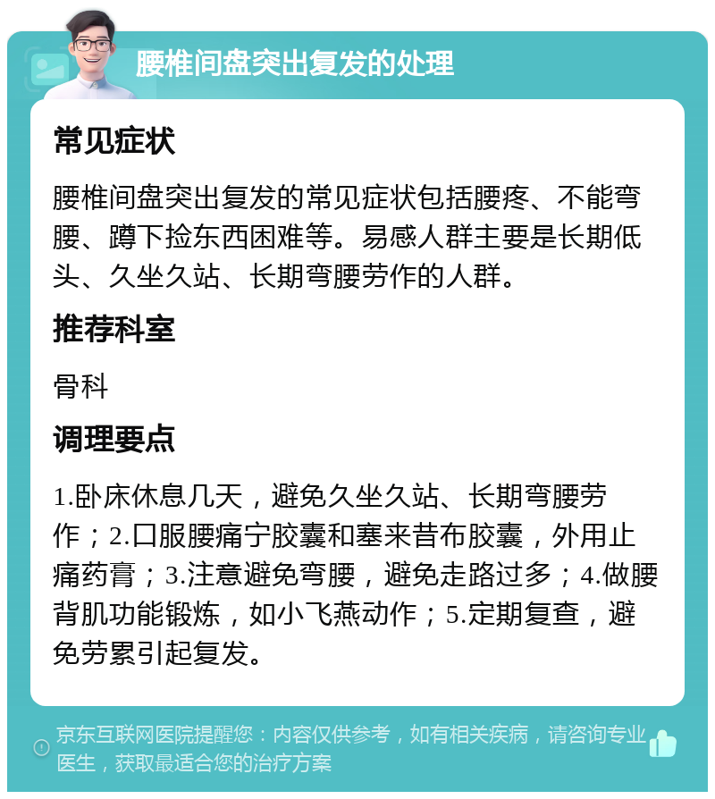 腰椎间盘突出复发的处理 常见症状 腰椎间盘突出复发的常见症状包括腰疼、不能弯腰、蹲下捡东西困难等。易感人群主要是长期低头、久坐久站、长期弯腰劳作的人群。 推荐科室 骨科 调理要点 1.卧床休息几天，避免久坐久站、长期弯腰劳作；2.口服腰痛宁胶囊和塞来昔布胶囊，外用止痛药膏；3.注意避免弯腰，避免走路过多；4.做腰背肌功能锻炼，如小飞燕动作；5.定期复查，避免劳累引起复发。