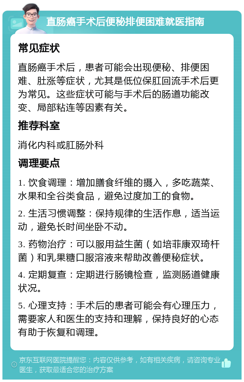 直肠癌手术后便秘排便困难就医指南 常见症状 直肠癌手术后，患者可能会出现便秘、排便困难、肚涨等症状，尤其是低位保肛回流手术后更为常见。这些症状可能与手术后的肠道功能改变、局部粘连等因素有关。 推荐科室 消化内科或肛肠外科 调理要点 1. 饮食调理：增加膳食纤维的摄入，多吃蔬菜、水果和全谷类食品，避免过度加工的食物。 2. 生活习惯调整：保持规律的生活作息，适当运动，避免长时间坐卧不动。 3. 药物治疗：可以服用益生菌（如培菲康双琦杆菌）和乳果糖口服溶液来帮助改善便秘症状。 4. 定期复查：定期进行肠镜检查，监测肠道健康状况。 5. 心理支持：手术后的患者可能会有心理压力，需要家人和医生的支持和理解，保持良好的心态有助于恢复和调理。