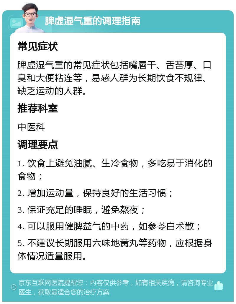 脾虚湿气重的调理指南 常见症状 脾虚湿气重的常见症状包括嘴唇干、舌苔厚、口臭和大便粘连等，易感人群为长期饮食不规律、缺乏运动的人群。 推荐科室 中医科 调理要点 1. 饮食上避免油腻、生冷食物，多吃易于消化的食物； 2. 增加运动量，保持良好的生活习惯； 3. 保证充足的睡眠，避免熬夜； 4. 可以服用健脾益气的中药，如参苓白术散； 5. 不建议长期服用六味地黄丸等药物，应根据身体情况适量服用。