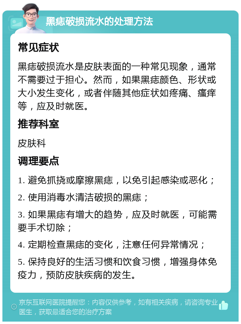 黑痣破损流水的处理方法 常见症状 黑痣破损流水是皮肤表面的一种常见现象，通常不需要过于担心。然而，如果黑痣颜色、形状或大小发生变化，或者伴随其他症状如疼痛、瘙痒等，应及时就医。 推荐科室 皮肤科 调理要点 1. 避免抓挠或摩擦黑痣，以免引起感染或恶化； 2. 使用消毒水清洁破损的黑痣； 3. 如果黑痣有增大的趋势，应及时就医，可能需要手术切除； 4. 定期检查黑痣的变化，注意任何异常情况； 5. 保持良好的生活习惯和饮食习惯，增强身体免疫力，预防皮肤疾病的发生。