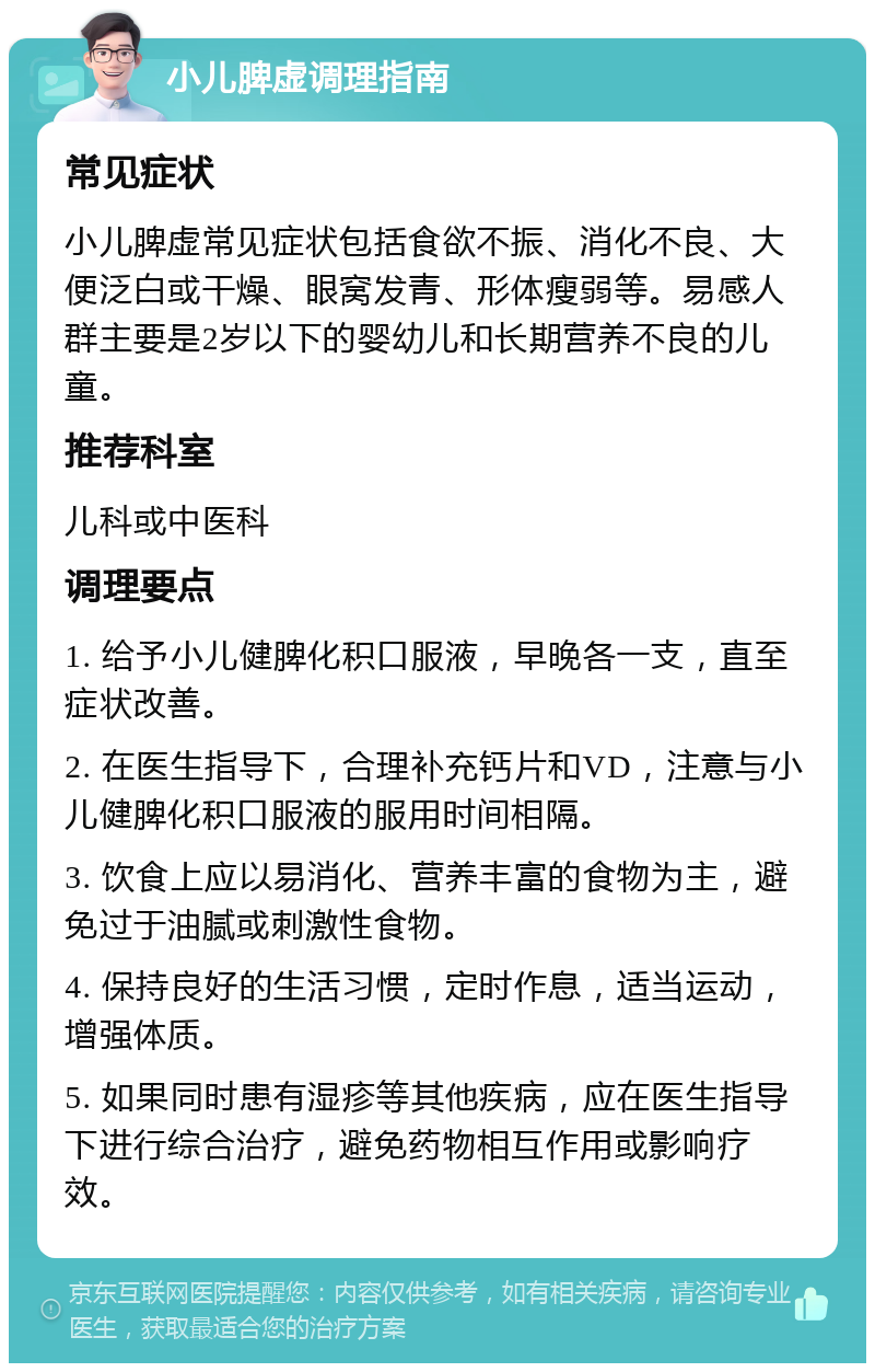 小儿脾虚调理指南 常见症状 小儿脾虚常见症状包括食欲不振、消化不良、大便泛白或干燥、眼窝发青、形体瘦弱等。易感人群主要是2岁以下的婴幼儿和长期营养不良的儿童。 推荐科室 儿科或中医科 调理要点 1. 给予小儿健脾化积口服液，早晚各一支，直至症状改善。 2. 在医生指导下，合理补充钙片和VD，注意与小儿健脾化积口服液的服用时间相隔。 3. 饮食上应以易消化、营养丰富的食物为主，避免过于油腻或刺激性食物。 4. 保持良好的生活习惯，定时作息，适当运动，增强体质。 5. 如果同时患有湿疹等其他疾病，应在医生指导下进行综合治疗，避免药物相互作用或影响疗效。