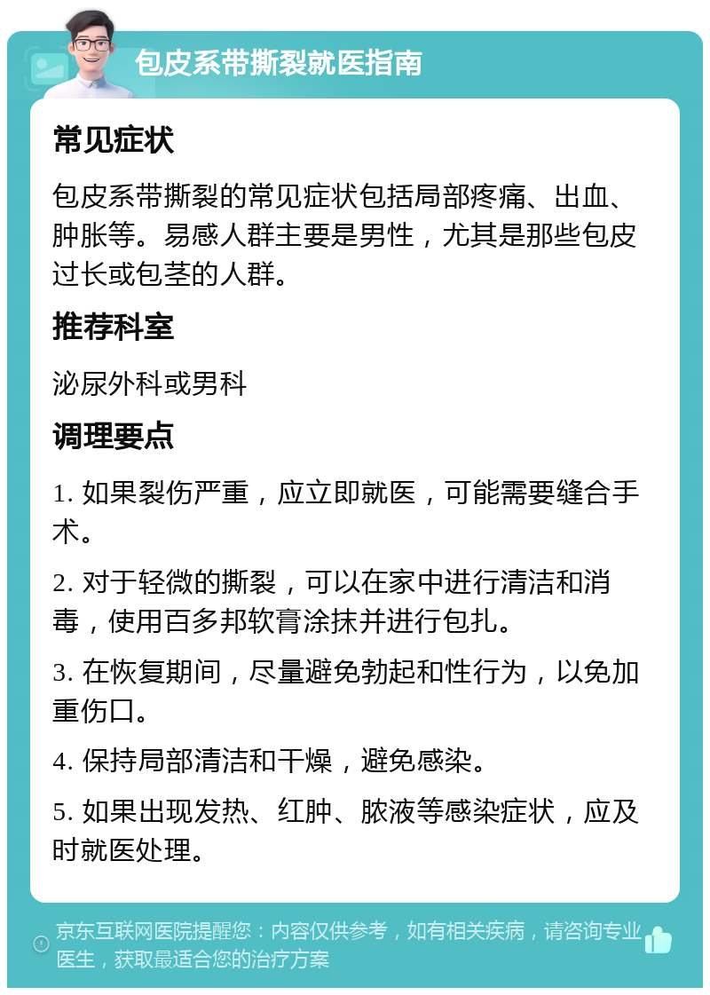 包皮系带撕裂就医指南 常见症状 包皮系带撕裂的常见症状包括局部疼痛、出血、肿胀等。易感人群主要是男性，尤其是那些包皮过长或包茎的人群。 推荐科室 泌尿外科或男科 调理要点 1. 如果裂伤严重，应立即就医，可能需要缝合手术。 2. 对于轻微的撕裂，可以在家中进行清洁和消毒，使用百多邦软膏涂抹并进行包扎。 3. 在恢复期间，尽量避免勃起和性行为，以免加重伤口。 4. 保持局部清洁和干燥，避免感染。 5. 如果出现发热、红肿、脓液等感染症状，应及时就医处理。