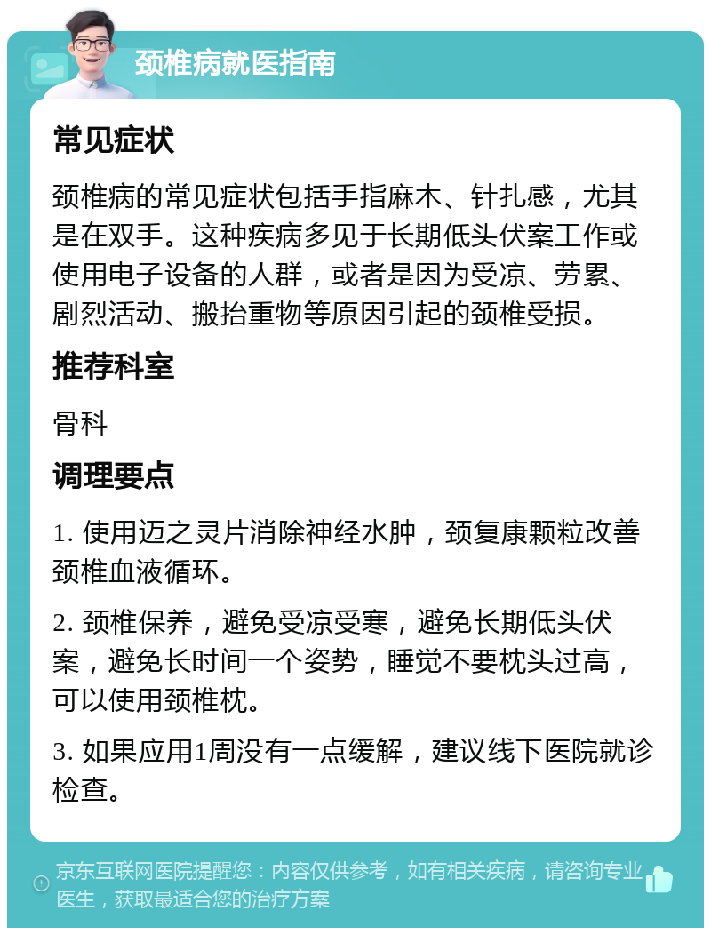 颈椎病就医指南 常见症状 颈椎病的常见症状包括手指麻木、针扎感，尤其是在双手。这种疾病多见于长期低头伏案工作或使用电子设备的人群，或者是因为受凉、劳累、剧烈活动、搬抬重物等原因引起的颈椎受损。 推荐科室 骨科 调理要点 1. 使用迈之灵片消除神经水肿，颈复康颗粒改善颈椎血液循环。 2. 颈椎保养，避免受凉受寒，避免长期低头伏案，避免长时间一个姿势，睡觉不要枕头过高，可以使用颈椎枕。 3. 如果应用1周没有一点缓解，建议线下医院就诊检查。