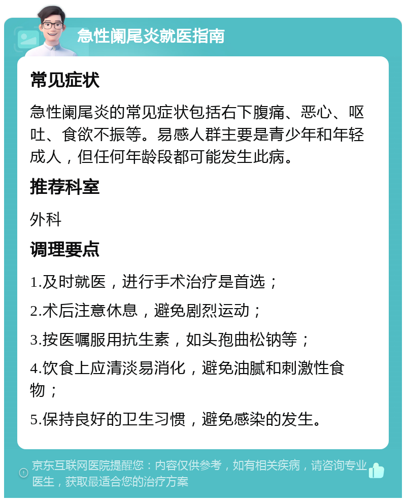 急性阑尾炎就医指南 常见症状 急性阑尾炎的常见症状包括右下腹痛、恶心、呕吐、食欲不振等。易感人群主要是青少年和年轻成人，但任何年龄段都可能发生此病。 推荐科室 外科 调理要点 1.及时就医，进行手术治疗是首选； 2.术后注意休息，避免剧烈运动； 3.按医嘱服用抗生素，如头孢曲松钠等； 4.饮食上应清淡易消化，避免油腻和刺激性食物； 5.保持良好的卫生习惯，避免感染的发生。