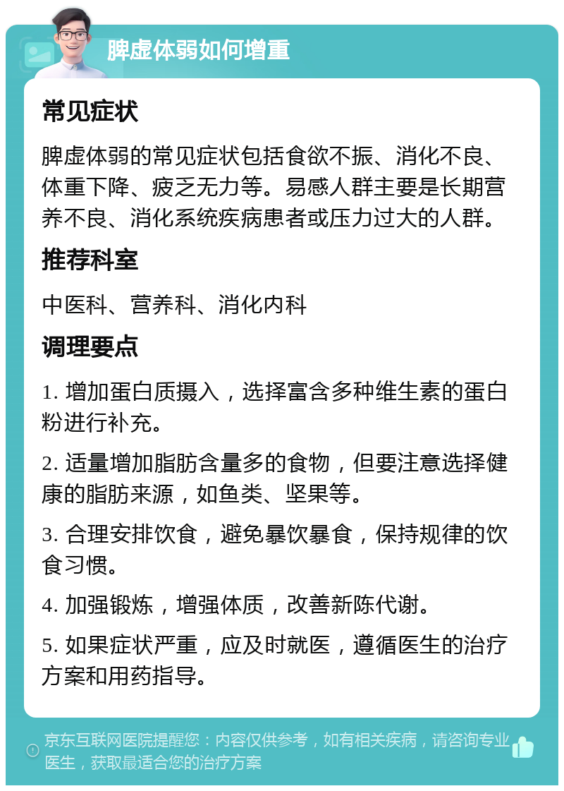 脾虚体弱如何增重 常见症状 脾虚体弱的常见症状包括食欲不振、消化不良、体重下降、疲乏无力等。易感人群主要是长期营养不良、消化系统疾病患者或压力过大的人群。 推荐科室 中医科、营养科、消化内科 调理要点 1. 增加蛋白质摄入，选择富含多种维生素的蛋白粉进行补充。 2. 适量增加脂肪含量多的食物，但要注意选择健康的脂肪来源，如鱼类、坚果等。 3. 合理安排饮食，避免暴饮暴食，保持规律的饮食习惯。 4. 加强锻炼，增强体质，改善新陈代谢。 5. 如果症状严重，应及时就医，遵循医生的治疗方案和用药指导。