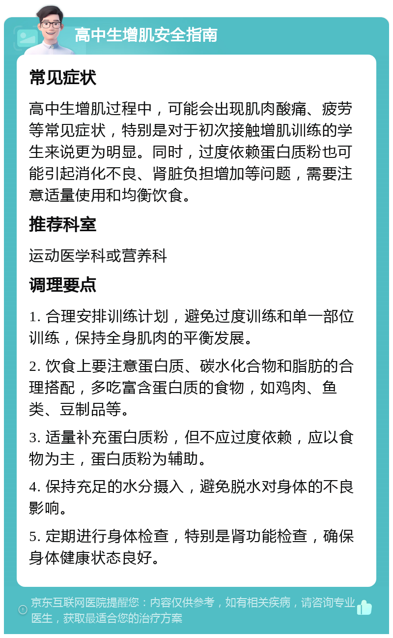 高中生增肌安全指南 常见症状 高中生增肌过程中，可能会出现肌肉酸痛、疲劳等常见症状，特别是对于初次接触增肌训练的学生来说更为明显。同时，过度依赖蛋白质粉也可能引起消化不良、肾脏负担增加等问题，需要注意适量使用和均衡饮食。 推荐科室 运动医学科或营养科 调理要点 1. 合理安排训练计划，避免过度训练和单一部位训练，保持全身肌肉的平衡发展。 2. 饮食上要注意蛋白质、碳水化合物和脂肪的合理搭配，多吃富含蛋白质的食物，如鸡肉、鱼类、豆制品等。 3. 适量补充蛋白质粉，但不应过度依赖，应以食物为主，蛋白质粉为辅助。 4. 保持充足的水分摄入，避免脱水对身体的不良影响。 5. 定期进行身体检查，特别是肾功能检查，确保身体健康状态良好。